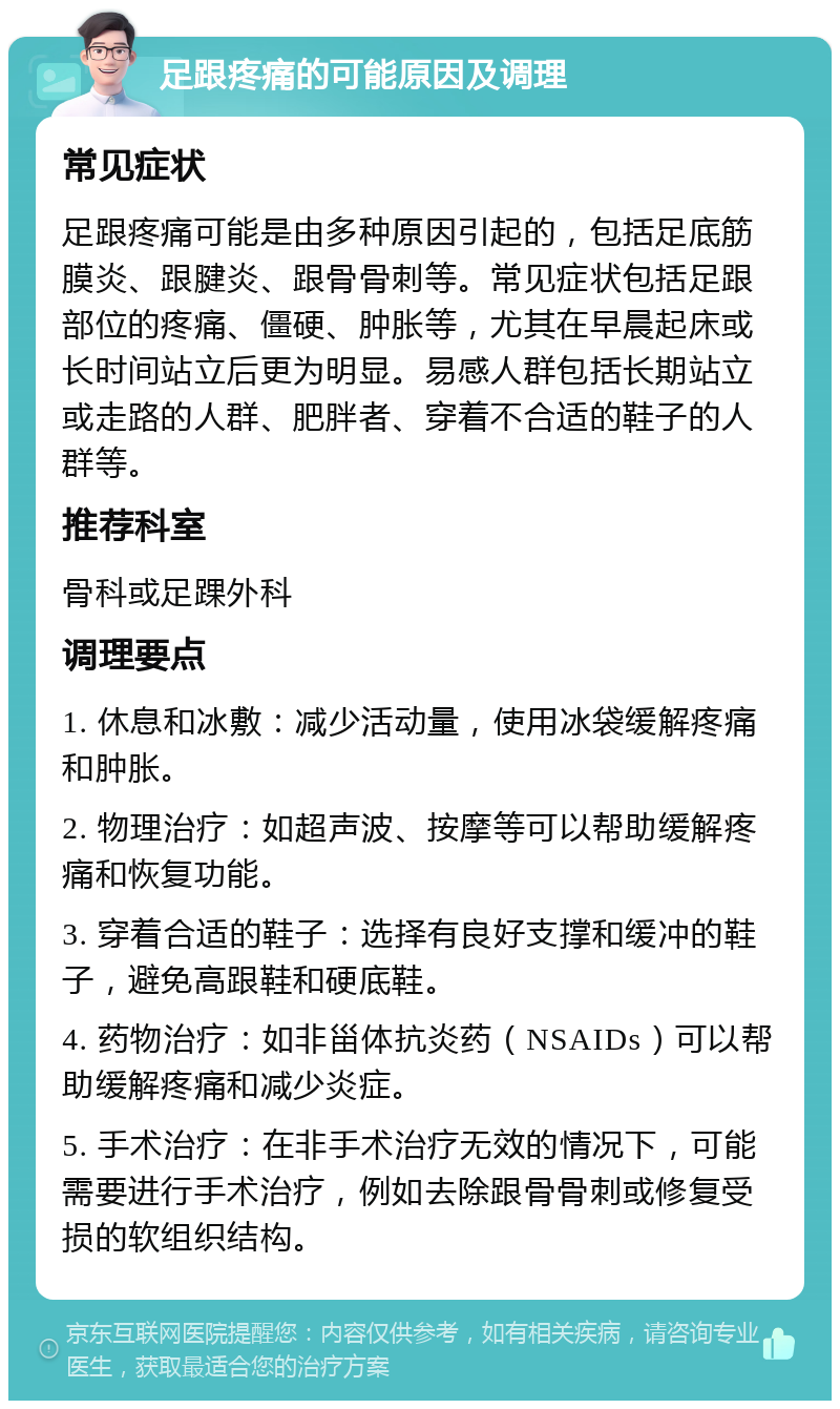 足跟疼痛的可能原因及调理 常见症状 足跟疼痛可能是由多种原因引起的，包括足底筋膜炎、跟腱炎、跟骨骨刺等。常见症状包括足跟部位的疼痛、僵硬、肿胀等，尤其在早晨起床或长时间站立后更为明显。易感人群包括长期站立或走路的人群、肥胖者、穿着不合适的鞋子的人群等。 推荐科室 骨科或足踝外科 调理要点 1. 休息和冰敷：减少活动量，使用冰袋缓解疼痛和肿胀。 2. 物理治疗：如超声波、按摩等可以帮助缓解疼痛和恢复功能。 3. 穿着合适的鞋子：选择有良好支撑和缓冲的鞋子，避免高跟鞋和硬底鞋。 4. 药物治疗：如非甾体抗炎药（NSAIDs）可以帮助缓解疼痛和减少炎症。 5. 手术治疗：在非手术治疗无效的情况下，可能需要进行手术治疗，例如去除跟骨骨刺或修复受损的软组织结构。