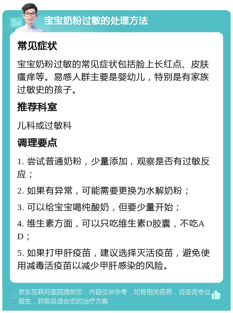 宝宝奶粉过敏的处理方法 常见症状 宝宝奶粉过敏的常见症状包括脸上长红点、皮肤瘙痒等。易感人群主要是婴幼儿，特别是有家族过敏史的孩子。 推荐科室 儿科或过敏科 调理要点 1. 尝试普通奶粉，少量添加，观察是否有过敏反应； 2. 如果有异常，可能需要更换为水解奶粉； 3. 可以给宝宝喝纯酸奶，但要少量开始； 4. 维生素方面，可以只吃维生素D胶囊，不吃A D； 5. 如果打甲肝疫苗，建议选择灭活疫苗，避免使用减毒活疫苗以减少甲肝感染的风险。