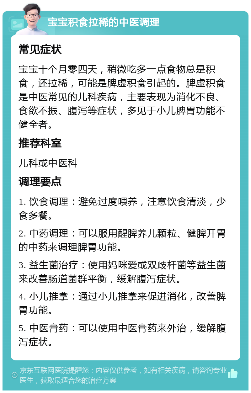 宝宝积食拉稀的中医调理 常见症状 宝宝十个月零四天，稍微吃多一点食物总是积食，还拉稀，可能是脾虚积食引起的。脾虚积食是中医常见的儿科疾病，主要表现为消化不良、食欲不振、腹泻等症状，多见于小儿脾胃功能不健全者。 推荐科室 儿科或中医科 调理要点 1. 饮食调理：避免过度喂养，注意饮食清淡，少食多餐。 2. 中药调理：可以服用醒脾养儿颗粒、健脾开胃的中药来调理脾胃功能。 3. 益生菌治疗：使用妈咪爱或双歧杆菌等益生菌来改善肠道菌群平衡，缓解腹泻症状。 4. 小儿推拿：通过小儿推拿来促进消化，改善脾胃功能。 5. 中医膏药：可以使用中医膏药来外治，缓解腹泻症状。