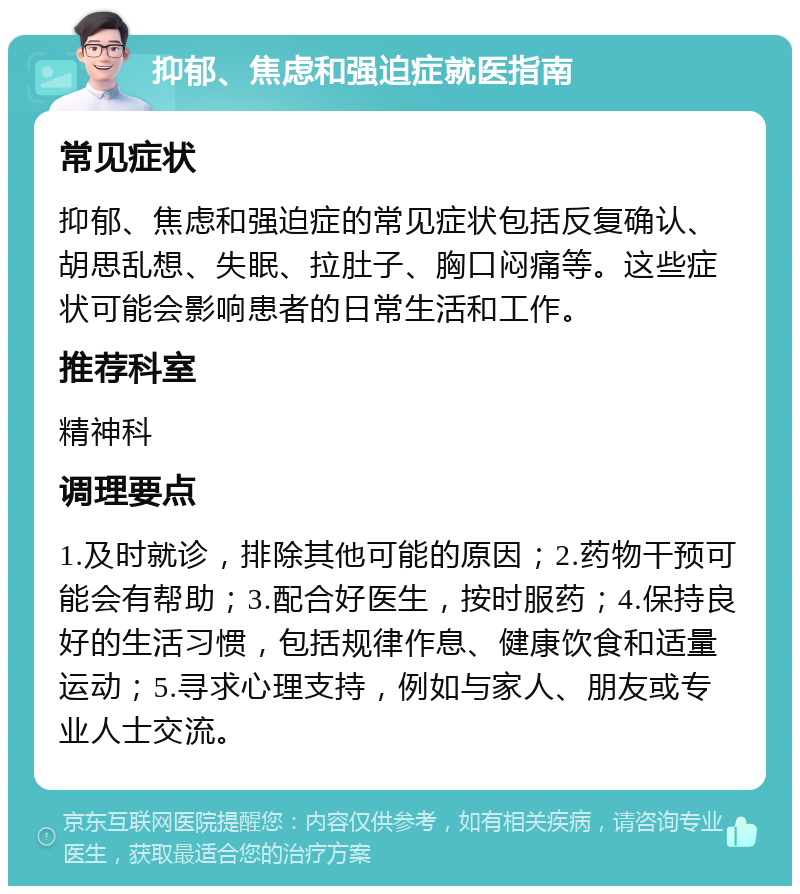 抑郁、焦虑和强迫症就医指南 常见症状 抑郁、焦虑和强迫症的常见症状包括反复确认、胡思乱想、失眠、拉肚子、胸口闷痛等。这些症状可能会影响患者的日常生活和工作。 推荐科室 精神科 调理要点 1.及时就诊，排除其他可能的原因；2.药物干预可能会有帮助；3.配合好医生，按时服药；4.保持良好的生活习惯，包括规律作息、健康饮食和适量运动；5.寻求心理支持，例如与家人、朋友或专业人士交流。