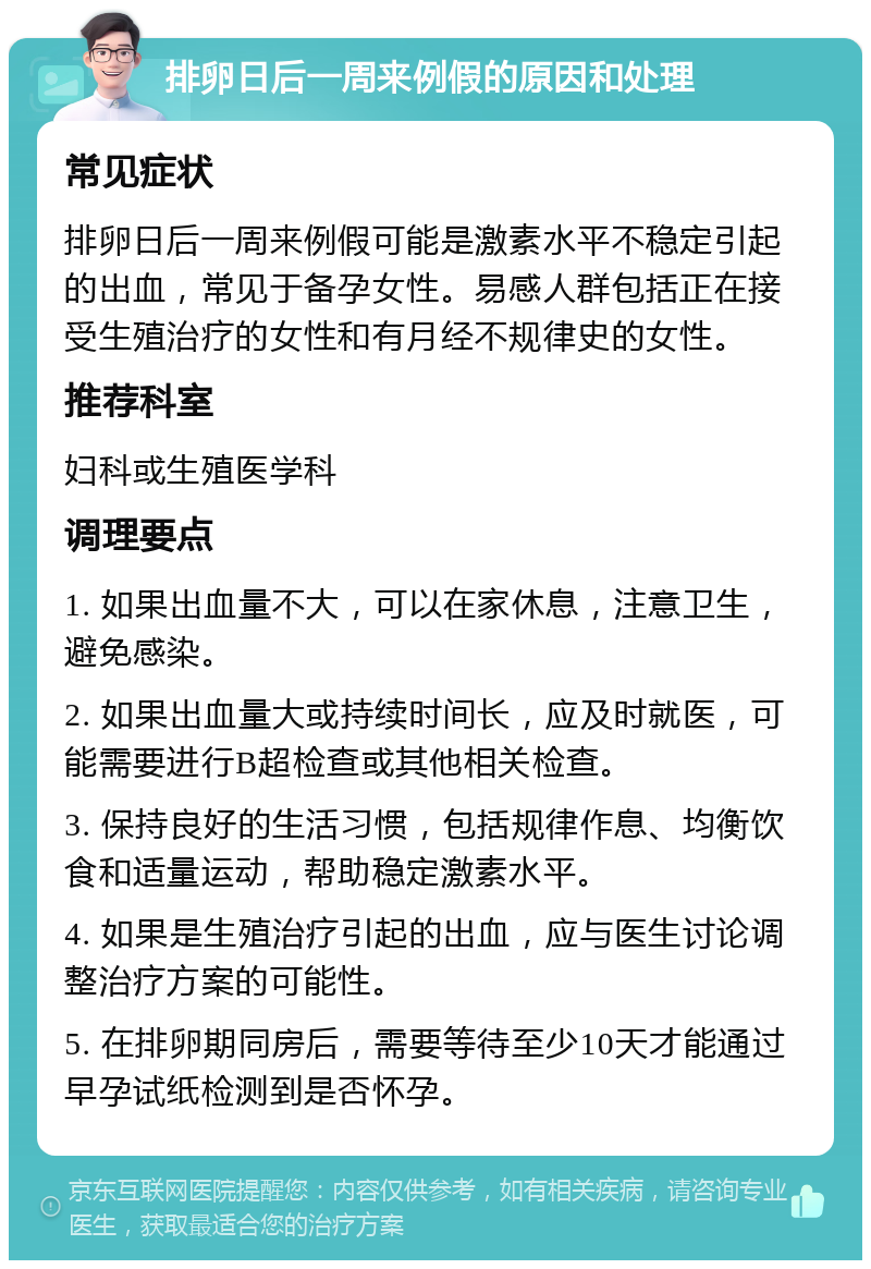 排卵日后一周来例假的原因和处理 常见症状 排卵日后一周来例假可能是激素水平不稳定引起的出血，常见于备孕女性。易感人群包括正在接受生殖治疗的女性和有月经不规律史的女性。 推荐科室 妇科或生殖医学科 调理要点 1. 如果出血量不大，可以在家休息，注意卫生，避免感染。 2. 如果出血量大或持续时间长，应及时就医，可能需要进行B超检查或其他相关检查。 3. 保持良好的生活习惯，包括规律作息、均衡饮食和适量运动，帮助稳定激素水平。 4. 如果是生殖治疗引起的出血，应与医生讨论调整治疗方案的可能性。 5. 在排卵期同房后，需要等待至少10天才能通过早孕试纸检测到是否怀孕。