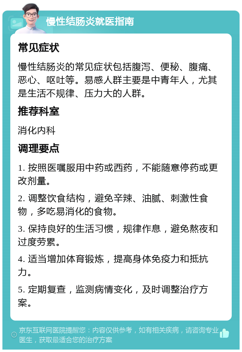 慢性结肠炎就医指南 常见症状 慢性结肠炎的常见症状包括腹泻、便秘、腹痛、恶心、呕吐等。易感人群主要是中青年人，尤其是生活不规律、压力大的人群。 推荐科室 消化内科 调理要点 1. 按照医嘱服用中药或西药，不能随意停药或更改剂量。 2. 调整饮食结构，避免辛辣、油腻、刺激性食物，多吃易消化的食物。 3. 保持良好的生活习惯，规律作息，避免熬夜和过度劳累。 4. 适当增加体育锻炼，提高身体免疫力和抵抗力。 5. 定期复查，监测病情变化，及时调整治疗方案。