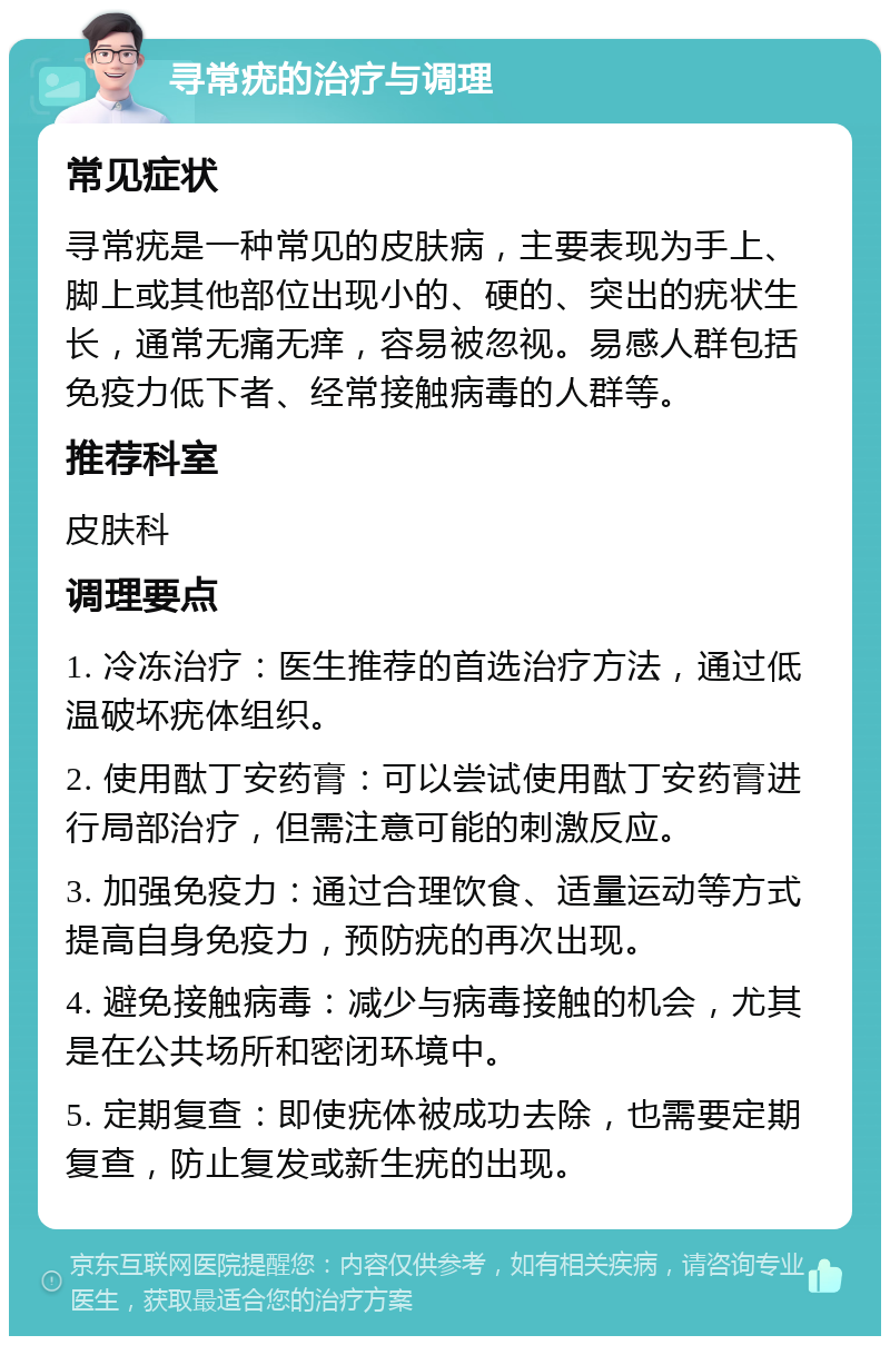 寻常疣的治疗与调理 常见症状 寻常疣是一种常见的皮肤病，主要表现为手上、脚上或其他部位出现小的、硬的、突出的疣状生长，通常无痛无痒，容易被忽视。易感人群包括免疫力低下者、经常接触病毒的人群等。 推荐科室 皮肤科 调理要点 1. 冷冻治疗：医生推荐的首选治疗方法，通过低温破坏疣体组织。 2. 使用酞丁安药膏：可以尝试使用酞丁安药膏进行局部治疗，但需注意可能的刺激反应。 3. 加强免疫力：通过合理饮食、适量运动等方式提高自身免疫力，预防疣的再次出现。 4. 避免接触病毒：减少与病毒接触的机会，尤其是在公共场所和密闭环境中。 5. 定期复查：即使疣体被成功去除，也需要定期复查，防止复发或新生疣的出现。