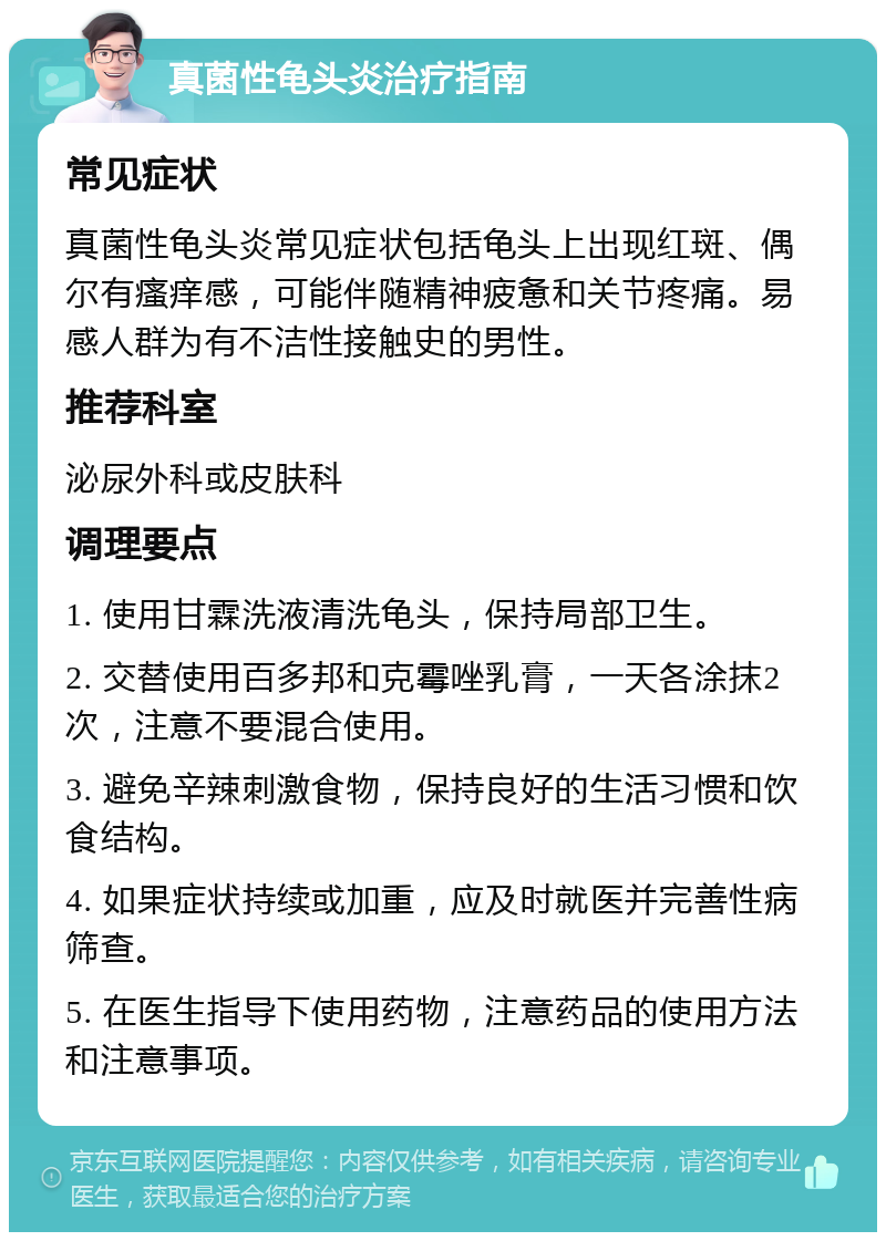 真菌性龟头炎治疗指南 常见症状 真菌性龟头炎常见症状包括龟头上出现红斑、偶尔有瘙痒感，可能伴随精神疲惫和关节疼痛。易感人群为有不洁性接触史的男性。 推荐科室 泌尿外科或皮肤科 调理要点 1. 使用甘霖洗液清洗龟头，保持局部卫生。 2. 交替使用百多邦和克霉唑乳膏，一天各涂抹2次，注意不要混合使用。 3. 避免辛辣刺激食物，保持良好的生活习惯和饮食结构。 4. 如果症状持续或加重，应及时就医并完善性病筛查。 5. 在医生指导下使用药物，注意药品的使用方法和注意事项。