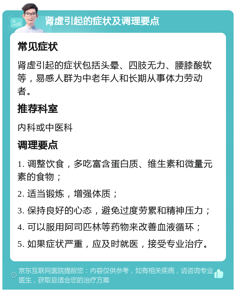 肾虚引起的症状及调理要点 常见症状 肾虚引起的症状包括头晕、四肢无力、腰膝酸软等，易感人群为中老年人和长期从事体力劳动者。 推荐科室 内科或中医科 调理要点 1. 调整饮食，多吃富含蛋白质、维生素和微量元素的食物； 2. 适当锻炼，增强体质； 3. 保持良好的心态，避免过度劳累和精神压力； 4. 可以服用阿司匹林等药物来改善血液循环； 5. 如果症状严重，应及时就医，接受专业治疗。