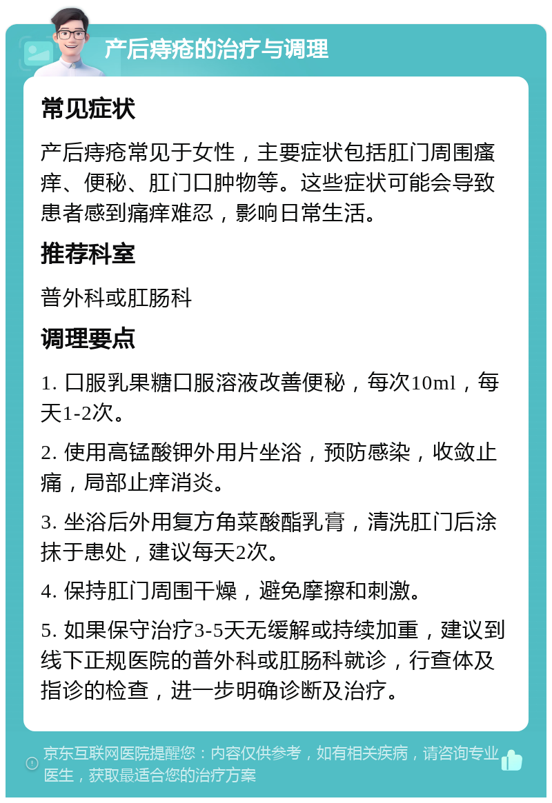 产后痔疮的治疗与调理 常见症状 产后痔疮常见于女性，主要症状包括肛门周围瘙痒、便秘、肛门口肿物等。这些症状可能会导致患者感到痛痒难忍，影响日常生活。 推荐科室 普外科或肛肠科 调理要点 1. 口服乳果糖口服溶液改善便秘，每次10ml，每天1-2次。 2. 使用高锰酸钾外用片坐浴，预防感染，收敛止痛，局部止痒消炎。 3. 坐浴后外用复方角菜酸酯乳膏，清洗肛门后涂抹于患处，建议每天2次。 4. 保持肛门周围干燥，避免摩擦和刺激。 5. 如果保守治疗3-5天无缓解或持续加重，建议到线下正规医院的普外科或肛肠科就诊，行查体及指诊的检查，进一步明确诊断及治疗。