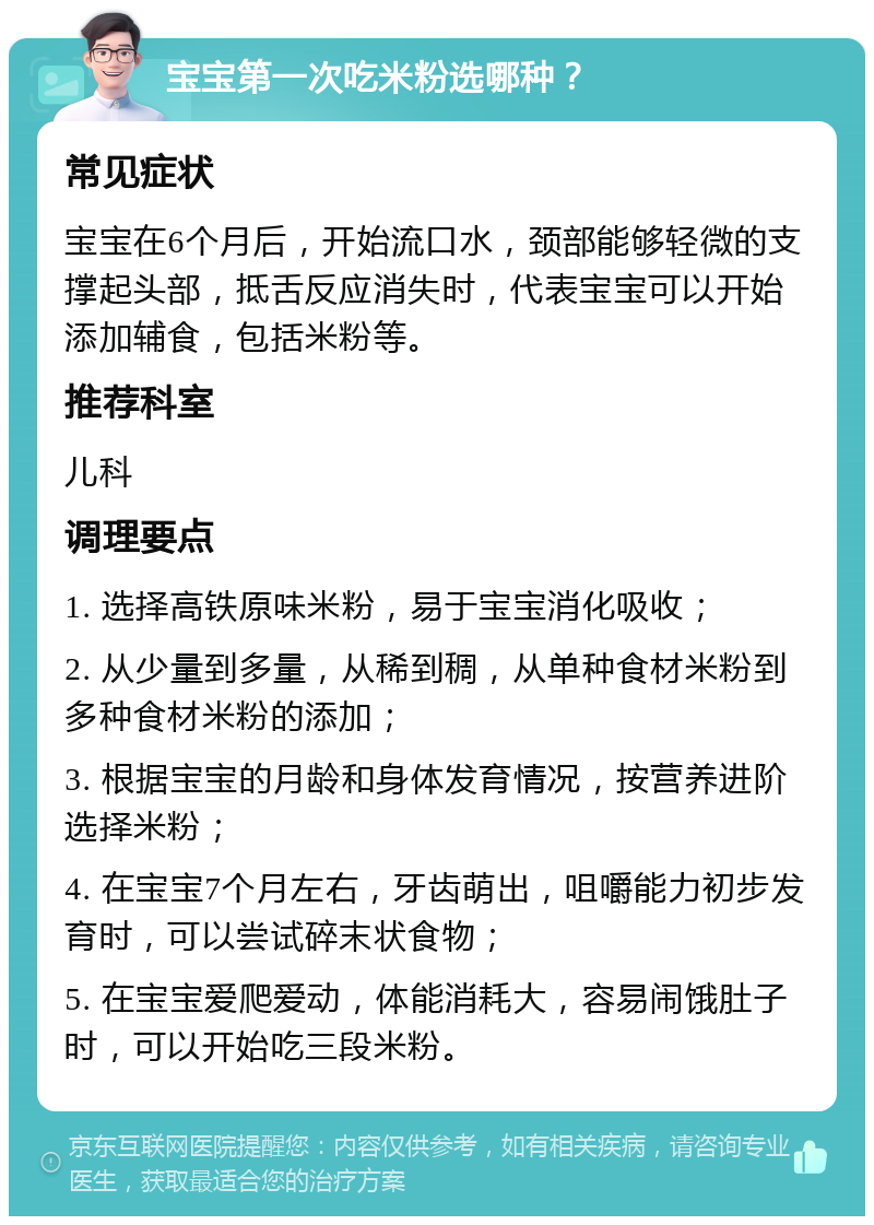 宝宝第一次吃米粉选哪种？ 常见症状 宝宝在6个月后，开始流口水，颈部能够轻微的支撑起头部，抵舌反应消失时，代表宝宝可以开始添加辅食，包括米粉等。 推荐科室 儿科 调理要点 1. 选择高铁原味米粉，易于宝宝消化吸收； 2. 从少量到多量，从稀到稠，从单种食材米粉到多种食材米粉的添加； 3. 根据宝宝的月龄和身体发育情况，按营养进阶选择米粉； 4. 在宝宝7个月左右，牙齿萌出，咀嚼能力初步发育时，可以尝试碎末状食物； 5. 在宝宝爱爬爱动，体能消耗大，容易闹饿肚子时，可以开始吃三段米粉。