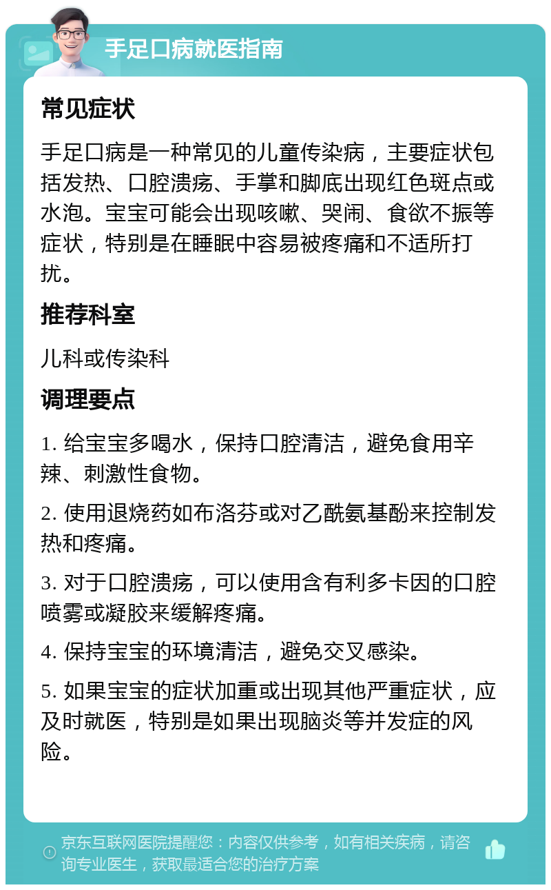 手足口病就医指南 常见症状 手足口病是一种常见的儿童传染病，主要症状包括发热、口腔溃疡、手掌和脚底出现红色斑点或水泡。宝宝可能会出现咳嗽、哭闹、食欲不振等症状，特别是在睡眠中容易被疼痛和不适所打扰。 推荐科室 儿科或传染科 调理要点 1. 给宝宝多喝水，保持口腔清洁，避免食用辛辣、刺激性食物。 2. 使用退烧药如布洛芬或对乙酰氨基酚来控制发热和疼痛。 3. 对于口腔溃疡，可以使用含有利多卡因的口腔喷雾或凝胶来缓解疼痛。 4. 保持宝宝的环境清洁，避免交叉感染。 5. 如果宝宝的症状加重或出现其他严重症状，应及时就医，特别是如果出现脑炎等并发症的风险。