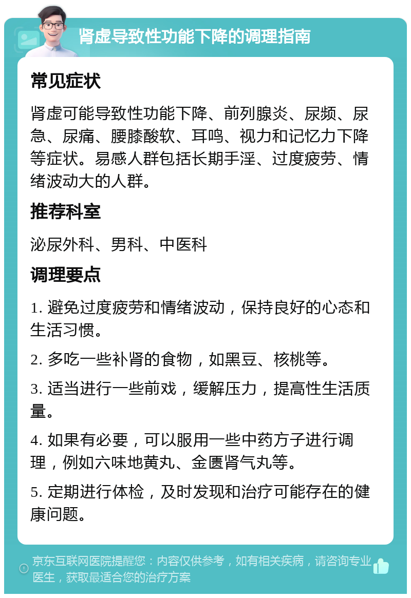 肾虚导致性功能下降的调理指南 常见症状 肾虚可能导致性功能下降、前列腺炎、尿频、尿急、尿痛、腰膝酸软、耳鸣、视力和记忆力下降等症状。易感人群包括长期手淫、过度疲劳、情绪波动大的人群。 推荐科室 泌尿外科、男科、中医科 调理要点 1. 避免过度疲劳和情绪波动，保持良好的心态和生活习惯。 2. 多吃一些补肾的食物，如黑豆、核桃等。 3. 适当进行一些前戏，缓解压力，提高性生活质量。 4. 如果有必要，可以服用一些中药方子进行调理，例如六味地黄丸、金匮肾气丸等。 5. 定期进行体检，及时发现和治疗可能存在的健康问题。