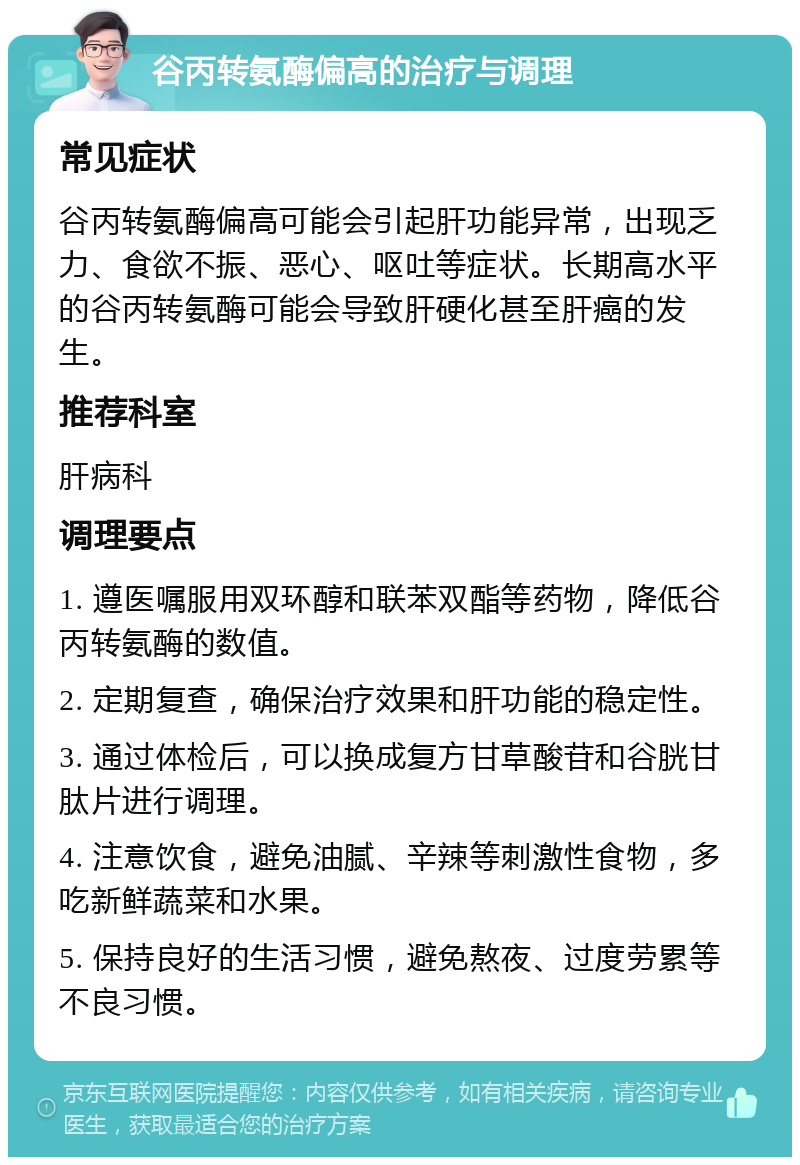 谷丙转氨酶偏高的治疗与调理 常见症状 谷丙转氨酶偏高可能会引起肝功能异常，出现乏力、食欲不振、恶心、呕吐等症状。长期高水平的谷丙转氨酶可能会导致肝硬化甚至肝癌的发生。 推荐科室 肝病科 调理要点 1. 遵医嘱服用双环醇和联苯双酯等药物，降低谷丙转氨酶的数值。 2. 定期复查，确保治疗效果和肝功能的稳定性。 3. 通过体检后，可以换成复方甘草酸苷和谷胱甘肽片进行调理。 4. 注意饮食，避免油腻、辛辣等刺激性食物，多吃新鲜蔬菜和水果。 5. 保持良好的生活习惯，避免熬夜、过度劳累等不良习惯。