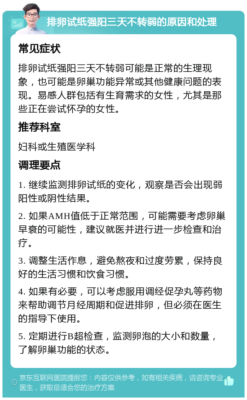 排卵试纸强阳三天不转弱的原因和处理 常见症状 排卵试纸强阳三天不转弱可能是正常的生理现象，也可能是卵巢功能异常或其他健康问题的表现。易感人群包括有生育需求的女性，尤其是那些正在尝试怀孕的女性。 推荐科室 妇科或生殖医学科 调理要点 1. 继续监测排卵试纸的变化，观察是否会出现弱阳性或阴性结果。 2. 如果AMH值低于正常范围，可能需要考虑卵巢早衰的可能性，建议就医并进行进一步检查和治疗。 3. 调整生活作息，避免熬夜和过度劳累，保持良好的生活习惯和饮食习惯。 4. 如果有必要，可以考虑服用调经促孕丸等药物来帮助调节月经周期和促进排卵，但必须在医生的指导下使用。 5. 定期进行B超检查，监测卵泡的大小和数量，了解卵巢功能的状态。