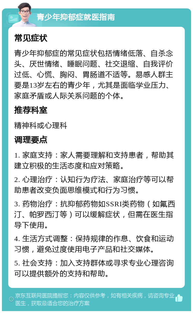 青少年抑郁症就医指南 常见症状 青少年抑郁症的常见症状包括情绪低落、自杀念头、厌世情绪、睡眠问题、社交退缩、自我评价过低、心慌、胸闷、胃肠道不适等。易感人群主要是13岁左右的青少年，尤其是面临学业压力、家庭矛盾或人际关系问题的个体。 推荐科室 精神科或心理科 调理要点 1. 家庭支持：家人需要理解和支持患者，帮助其建立积极的生活态度和应对策略。 2. 心理治疗：认知行为疗法、家庭治疗等可以帮助患者改变负面思维模式和行为习惯。 3. 药物治疗：抗抑郁药物如SSRI类药物（如氟西汀、帕罗西汀等）可以缓解症状，但需在医生指导下使用。 4. 生活方式调整：保持规律的作息、饮食和运动习惯，避免过度使用电子产品和社交媒体。 5. 社会支持：加入支持群体或寻求专业心理咨询可以提供额外的支持和帮助。