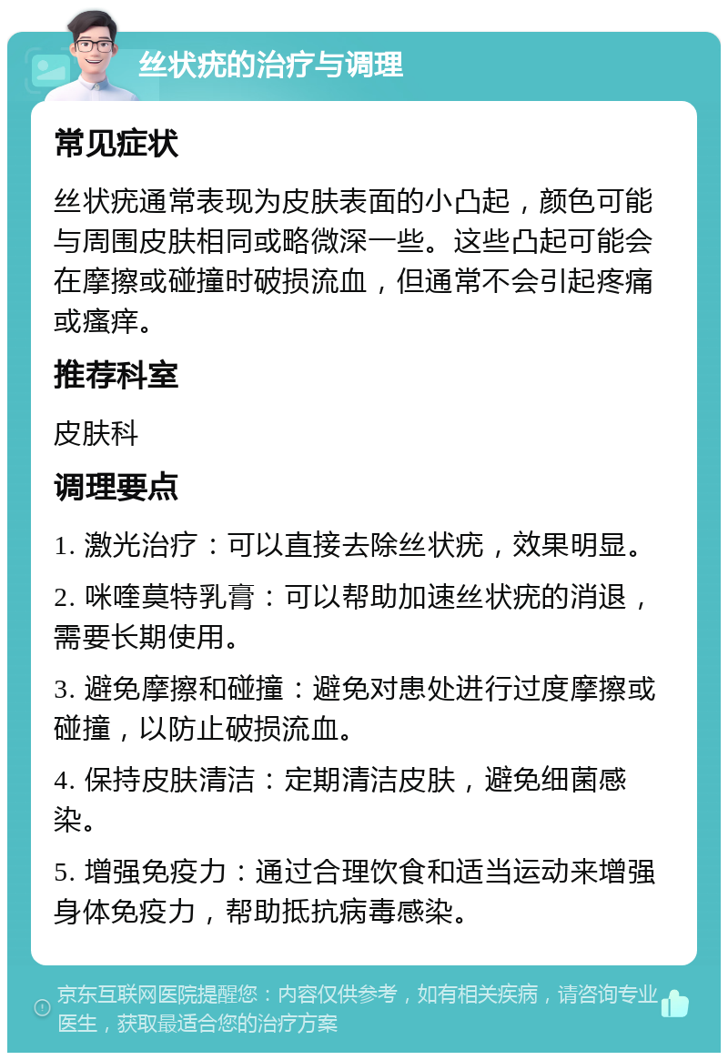 丝状疣的治疗与调理 常见症状 丝状疣通常表现为皮肤表面的小凸起，颜色可能与周围皮肤相同或略微深一些。这些凸起可能会在摩擦或碰撞时破损流血，但通常不会引起疼痛或瘙痒。 推荐科室 皮肤科 调理要点 1. 激光治疗：可以直接去除丝状疣，效果明显。 2. 咪喹莫特乳膏：可以帮助加速丝状疣的消退，需要长期使用。 3. 避免摩擦和碰撞：避免对患处进行过度摩擦或碰撞，以防止破损流血。 4. 保持皮肤清洁：定期清洁皮肤，避免细菌感染。 5. 增强免疫力：通过合理饮食和适当运动来增强身体免疫力，帮助抵抗病毒感染。