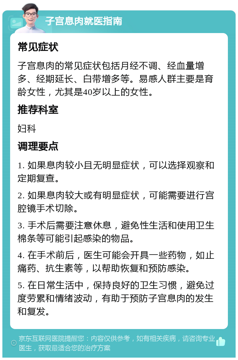 子宫息肉就医指南 常见症状 子宫息肉的常见症状包括月经不调、经血量增多、经期延长、白带增多等。易感人群主要是育龄女性，尤其是40岁以上的女性。 推荐科室 妇科 调理要点 1. 如果息肉较小且无明显症状，可以选择观察和定期复查。 2. 如果息肉较大或有明显症状，可能需要进行宫腔镜手术切除。 3. 手术后需要注意休息，避免性生活和使用卫生棉条等可能引起感染的物品。 4. 在手术前后，医生可能会开具一些药物，如止痛药、抗生素等，以帮助恢复和预防感染。 5. 在日常生活中，保持良好的卫生习惯，避免过度劳累和情绪波动，有助于预防子宫息肉的发生和复发。