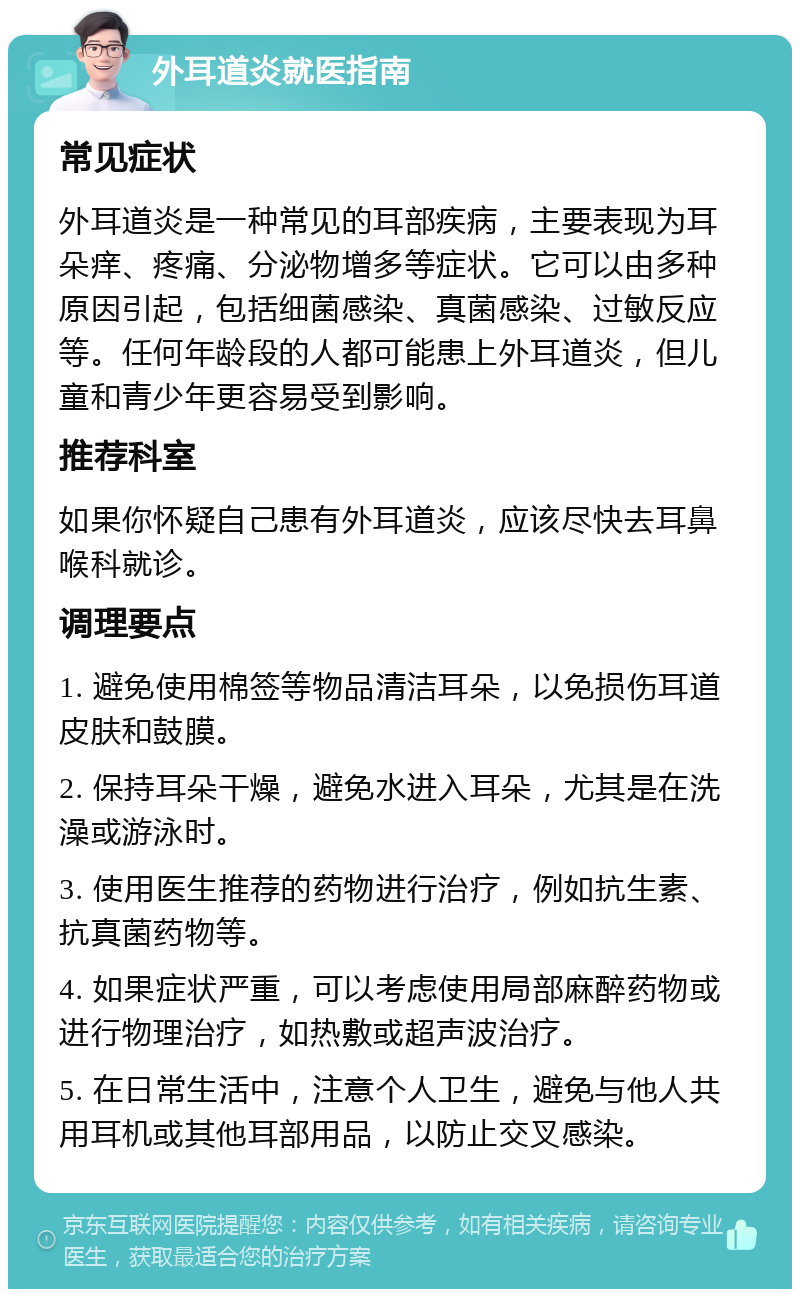 外耳道炎就医指南 常见症状 外耳道炎是一种常见的耳部疾病，主要表现为耳朵痒、疼痛、分泌物增多等症状。它可以由多种原因引起，包括细菌感染、真菌感染、过敏反应等。任何年龄段的人都可能患上外耳道炎，但儿童和青少年更容易受到影响。 推荐科室 如果你怀疑自己患有外耳道炎，应该尽快去耳鼻喉科就诊。 调理要点 1. 避免使用棉签等物品清洁耳朵，以免损伤耳道皮肤和鼓膜。 2. 保持耳朵干燥，避免水进入耳朵，尤其是在洗澡或游泳时。 3. 使用医生推荐的药物进行治疗，例如抗生素、抗真菌药物等。 4. 如果症状严重，可以考虑使用局部麻醉药物或进行物理治疗，如热敷或超声波治疗。 5. 在日常生活中，注意个人卫生，避免与他人共用耳机或其他耳部用品，以防止交叉感染。