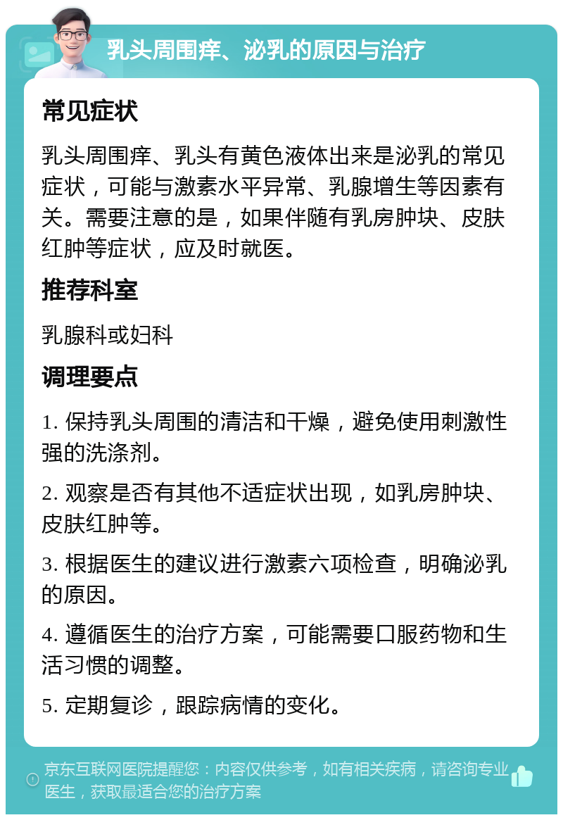 乳头周围痒、泌乳的原因与治疗 常见症状 乳头周围痒、乳头有黄色液体出来是泌乳的常见症状，可能与激素水平异常、乳腺增生等因素有关。需要注意的是，如果伴随有乳房肿块、皮肤红肿等症状，应及时就医。 推荐科室 乳腺科或妇科 调理要点 1. 保持乳头周围的清洁和干燥，避免使用刺激性强的洗涤剂。 2. 观察是否有其他不适症状出现，如乳房肿块、皮肤红肿等。 3. 根据医生的建议进行激素六项检查，明确泌乳的原因。 4. 遵循医生的治疗方案，可能需要口服药物和生活习惯的调整。 5. 定期复诊，跟踪病情的变化。