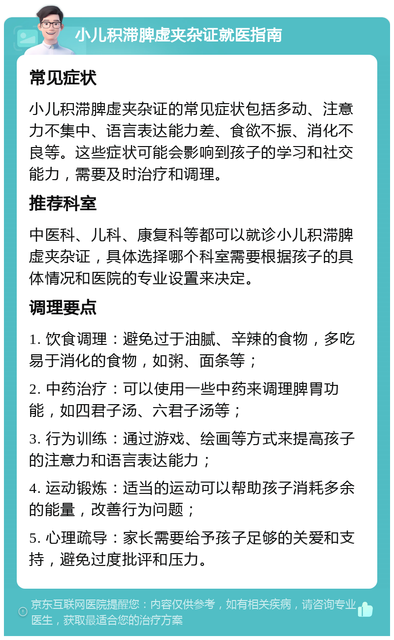 小儿积滞脾虚夹杂证就医指南 常见症状 小儿积滞脾虚夹杂证的常见症状包括多动、注意力不集中、语言表达能力差、食欲不振、消化不良等。这些症状可能会影响到孩子的学习和社交能力，需要及时治疗和调理。 推荐科室 中医科、儿科、康复科等都可以就诊小儿积滞脾虚夹杂证，具体选择哪个科室需要根据孩子的具体情况和医院的专业设置来决定。 调理要点 1. 饮食调理：避免过于油腻、辛辣的食物，多吃易于消化的食物，如粥、面条等； 2. 中药治疗：可以使用一些中药来调理脾胃功能，如四君子汤、六君子汤等； 3. 行为训练：通过游戏、绘画等方式来提高孩子的注意力和语言表达能力； 4. 运动锻炼：适当的运动可以帮助孩子消耗多余的能量，改善行为问题； 5. 心理疏导：家长需要给予孩子足够的关爱和支持，避免过度批评和压力。