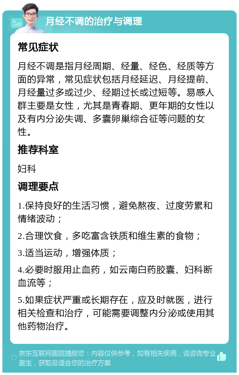 月经不调的治疗与调理 常见症状 月经不调是指月经周期、经量、经色、经质等方面的异常，常见症状包括月经延迟、月经提前、月经量过多或过少、经期过长或过短等。易感人群主要是女性，尤其是青春期、更年期的女性以及有内分泌失调、多囊卵巢综合征等问题的女性。 推荐科室 妇科 调理要点 1.保持良好的生活习惯，避免熬夜、过度劳累和情绪波动； 2.合理饮食，多吃富含铁质和维生素的食物； 3.适当运动，增强体质； 4.必要时服用止血药，如云南白药胶囊、妇科断血流等； 5.如果症状严重或长期存在，应及时就医，进行相关检查和治疗，可能需要调整内分泌或使用其他药物治疗。