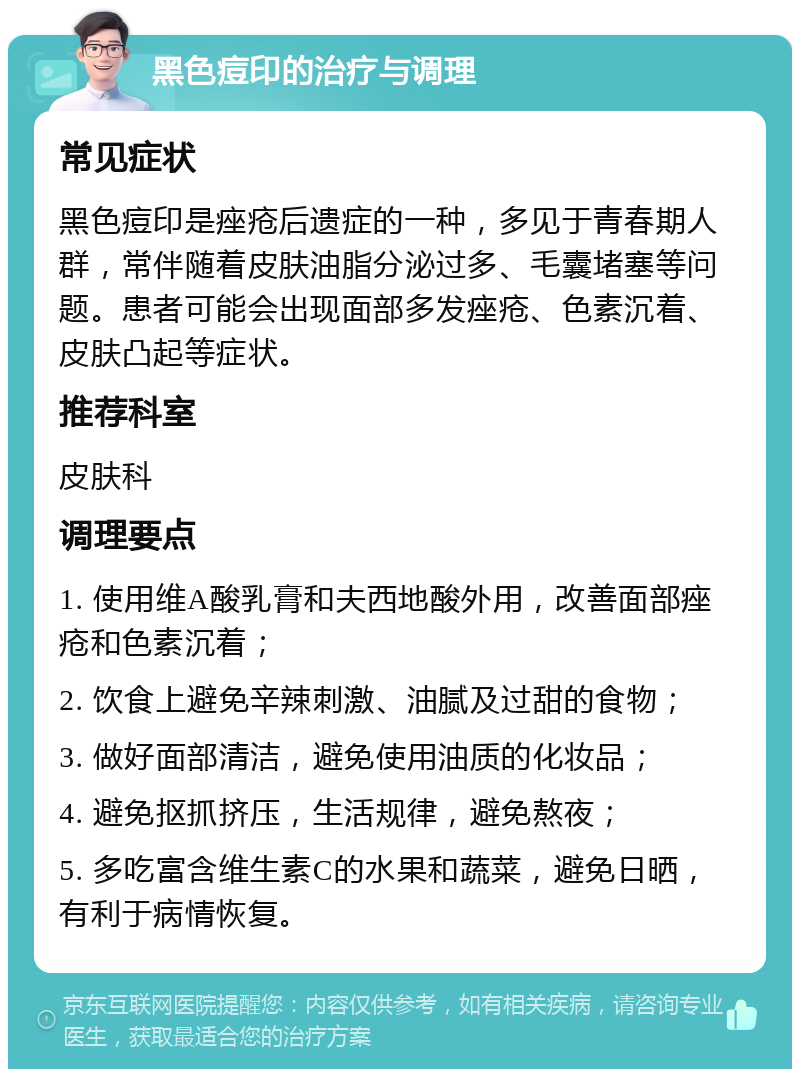 黑色痘印的治疗与调理 常见症状 黑色痘印是痤疮后遗症的一种，多见于青春期人群，常伴随着皮肤油脂分泌过多、毛囊堵塞等问题。患者可能会出现面部多发痤疮、色素沉着、皮肤凸起等症状。 推荐科室 皮肤科 调理要点 1. 使用维A酸乳膏和夫西地酸外用，改善面部痤疮和色素沉着； 2. 饮食上避免辛辣刺激、油腻及过甜的食物； 3. 做好面部清洁，避免使用油质的化妆品； 4. 避免抠抓挤压，生活规律，避免熬夜； 5. 多吃富含维生素C的水果和蔬菜，避免日晒，有利于病情恢复。