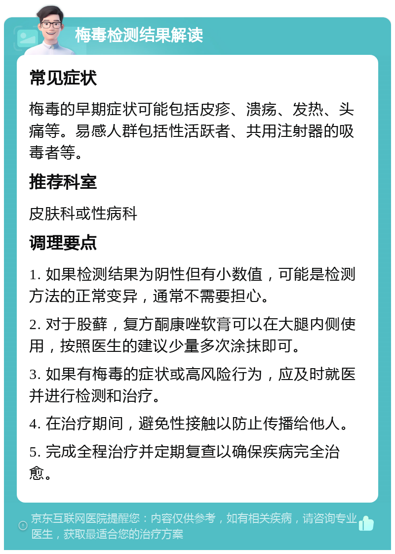 梅毒检测结果解读 常见症状 梅毒的早期症状可能包括皮疹、溃疡、发热、头痛等。易感人群包括性活跃者、共用注射器的吸毒者等。 推荐科室 皮肤科或性病科 调理要点 1. 如果检测结果为阴性但有小数值，可能是检测方法的正常变异，通常不需要担心。 2. 对于股藓，复方酮康唑软膏可以在大腿内侧使用，按照医生的建议少量多次涂抹即可。 3. 如果有梅毒的症状或高风险行为，应及时就医并进行检测和治疗。 4. 在治疗期间，避免性接触以防止传播给他人。 5. 完成全程治疗并定期复查以确保疾病完全治愈。