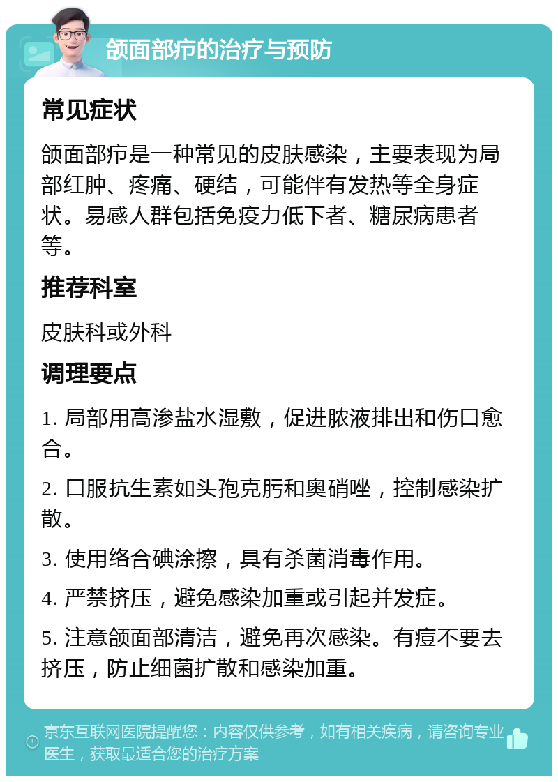 颌面部疖的治疗与预防 常见症状 颌面部疖是一种常见的皮肤感染，主要表现为局部红肿、疼痛、硬结，可能伴有发热等全身症状。易感人群包括免疫力低下者、糖尿病患者等。 推荐科室 皮肤科或外科 调理要点 1. 局部用高渗盐水湿敷，促进脓液排出和伤口愈合。 2. 口服抗生素如头孢克肟和奥硝唑，控制感染扩散。 3. 使用络合碘涂擦，具有杀菌消毒作用。 4. 严禁挤压，避免感染加重或引起并发症。 5. 注意颌面部清洁，避免再次感染。有痘不要去挤压，防止细菌扩散和感染加重。