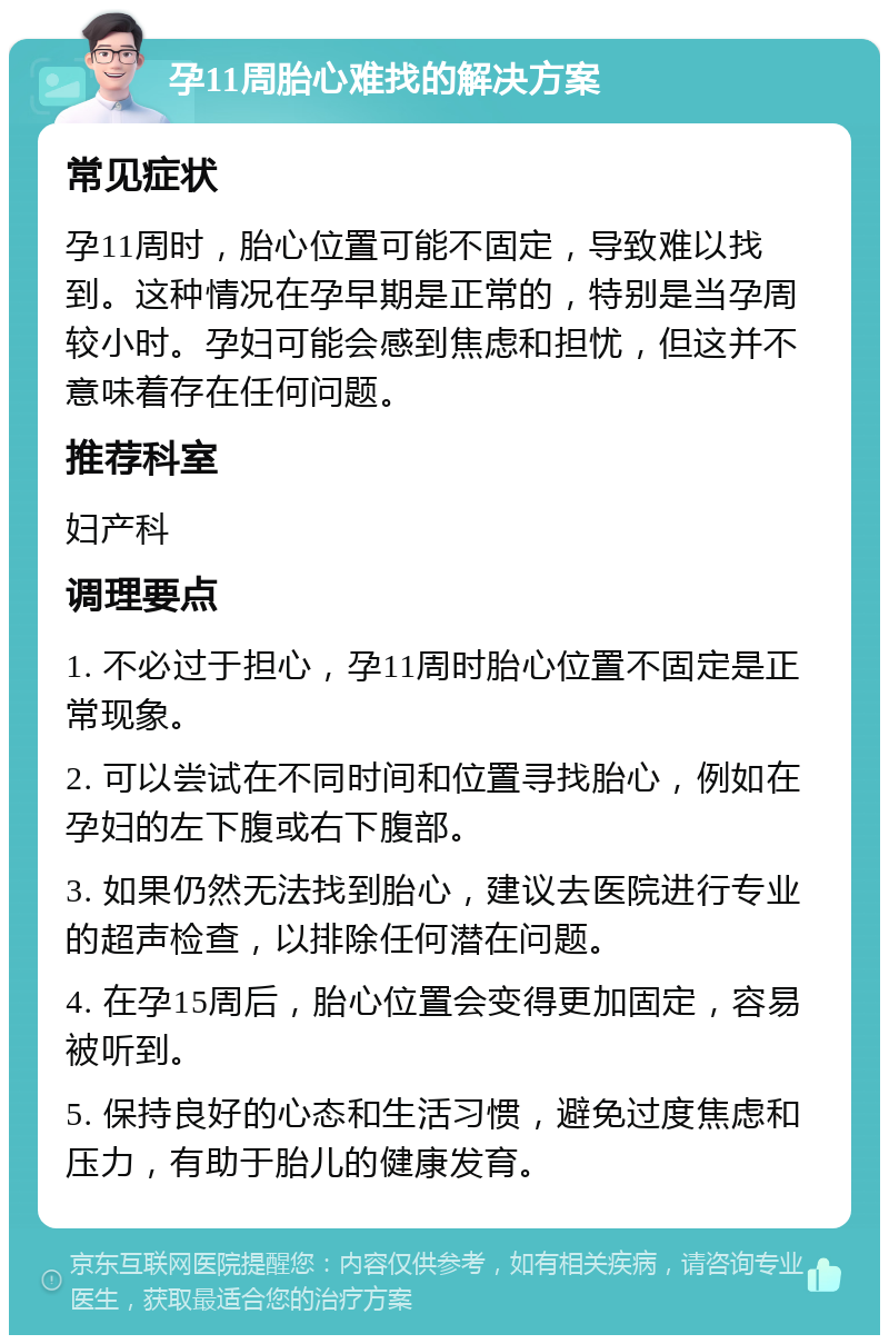 孕11周胎心难找的解决方案 常见症状 孕11周时，胎心位置可能不固定，导致难以找到。这种情况在孕早期是正常的，特别是当孕周较小时。孕妇可能会感到焦虑和担忧，但这并不意味着存在任何问题。 推荐科室 妇产科 调理要点 1. 不必过于担心，孕11周时胎心位置不固定是正常现象。 2. 可以尝试在不同时间和位置寻找胎心，例如在孕妇的左下腹或右下腹部。 3. 如果仍然无法找到胎心，建议去医院进行专业的超声检查，以排除任何潜在问题。 4. 在孕15周后，胎心位置会变得更加固定，容易被听到。 5. 保持良好的心态和生活习惯，避免过度焦虑和压力，有助于胎儿的健康发育。