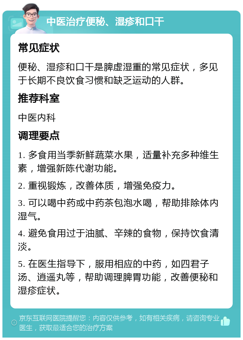 中医治疗便秘、湿疹和口干 常见症状 便秘、湿疹和口干是脾虚湿重的常见症状，多见于长期不良饮食习惯和缺乏运动的人群。 推荐科室 中医内科 调理要点 1. 多食用当季新鲜蔬菜水果，适量补充多种维生素，增强新陈代谢功能。 2. 重视锻炼，改善体质，增强免疫力。 3. 可以喝中药或中药茶包泡水喝，帮助排除体内湿气。 4. 避免食用过于油腻、辛辣的食物，保持饮食清淡。 5. 在医生指导下，服用相应的中药，如四君子汤、逍遥丸等，帮助调理脾胃功能，改善便秘和湿疹症状。