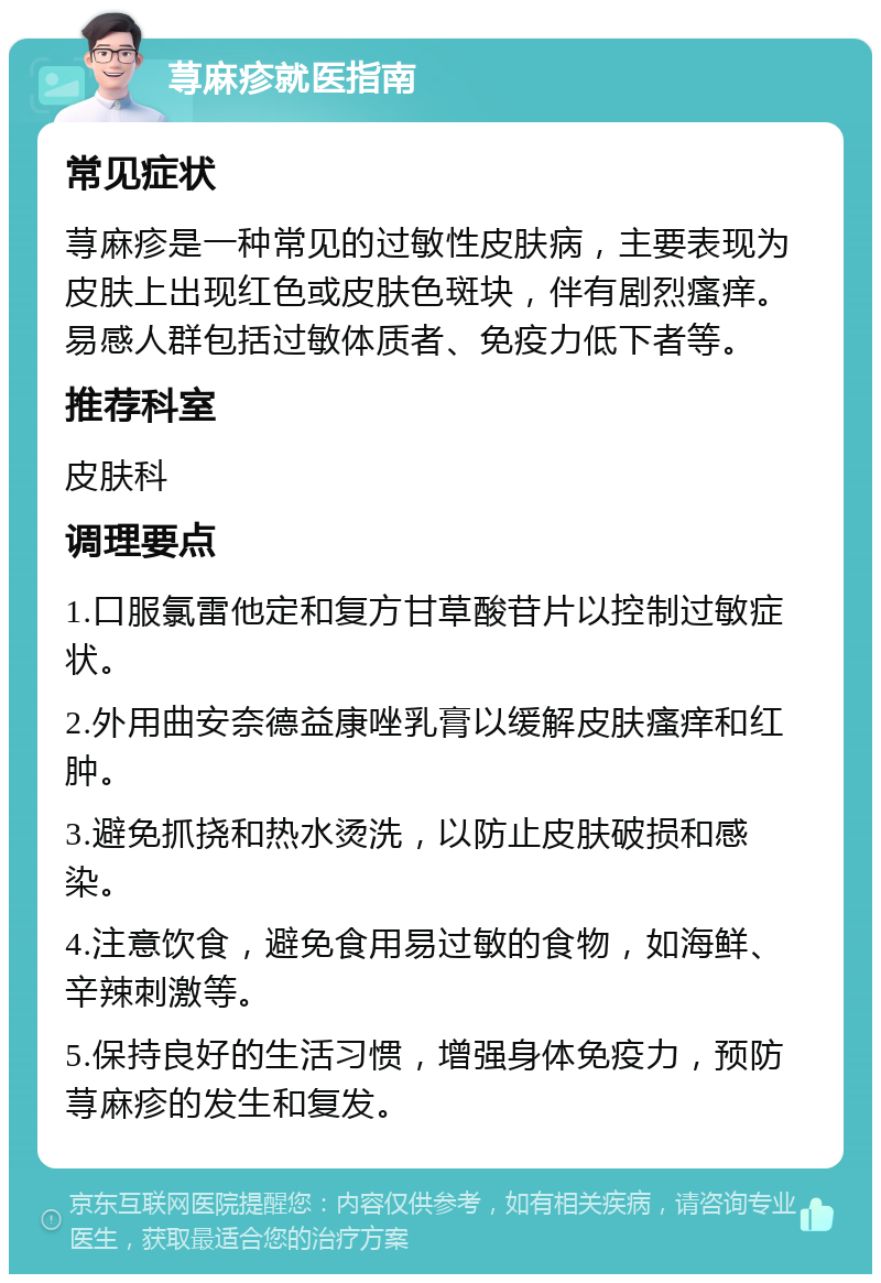 荨麻疹就医指南 常见症状 荨麻疹是一种常见的过敏性皮肤病，主要表现为皮肤上出现红色或皮肤色斑块，伴有剧烈瘙痒。易感人群包括过敏体质者、免疫力低下者等。 推荐科室 皮肤科 调理要点 1.口服氯雷他定和复方甘草酸苷片以控制过敏症状。 2.外用曲安奈德益康唑乳膏以缓解皮肤瘙痒和红肿。 3.避免抓挠和热水烫洗，以防止皮肤破损和感染。 4.注意饮食，避免食用易过敏的食物，如海鲜、辛辣刺激等。 5.保持良好的生活习惯，增强身体免疫力，预防荨麻疹的发生和复发。