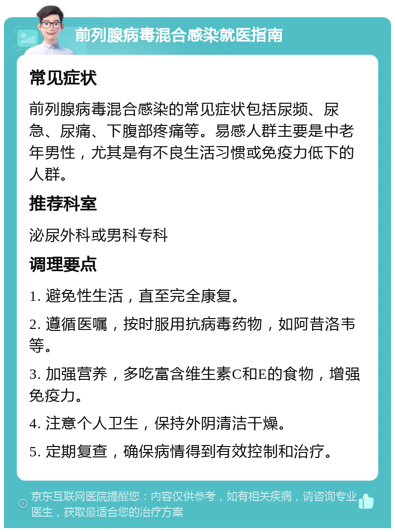 前列腺病毒混合感染就医指南 常见症状 前列腺病毒混合感染的常见症状包括尿频、尿急、尿痛、下腹部疼痛等。易感人群主要是中老年男性，尤其是有不良生活习惯或免疫力低下的人群。 推荐科室 泌尿外科或男科专科 调理要点 1. 避免性生活，直至完全康复。 2. 遵循医嘱，按时服用抗病毒药物，如阿昔洛韦等。 3. 加强营养，多吃富含维生素C和E的食物，增强免疫力。 4. 注意个人卫生，保持外阴清洁干燥。 5. 定期复查，确保病情得到有效控制和治疗。