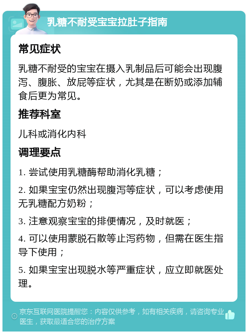 乳糖不耐受宝宝拉肚子指南 常见症状 乳糖不耐受的宝宝在摄入乳制品后可能会出现腹泻、腹胀、放屁等症状，尤其是在断奶或添加辅食后更为常见。 推荐科室 儿科或消化内科 调理要点 1. 尝试使用乳糖酶帮助消化乳糖； 2. 如果宝宝仍然出现腹泻等症状，可以考虑使用无乳糖配方奶粉； 3. 注意观察宝宝的排便情况，及时就医； 4. 可以使用蒙脱石散等止泻药物，但需在医生指导下使用； 5. 如果宝宝出现脱水等严重症状，应立即就医处理。