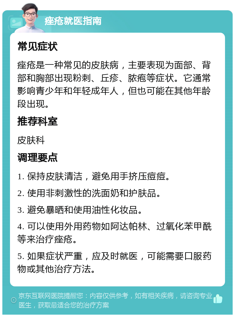 痤疮就医指南 常见症状 痤疮是一种常见的皮肤病，主要表现为面部、背部和胸部出现粉刺、丘疹、脓疱等症状。它通常影响青少年和年轻成年人，但也可能在其他年龄段出现。 推荐科室 皮肤科 调理要点 1. 保持皮肤清洁，避免用手挤压痘痘。 2. 使用非刺激性的洗面奶和护肤品。 3. 避免暴晒和使用油性化妆品。 4. 可以使用外用药物如阿达帕林、过氧化苯甲酰等来治疗痤疮。 5. 如果症状严重，应及时就医，可能需要口服药物或其他治疗方法。