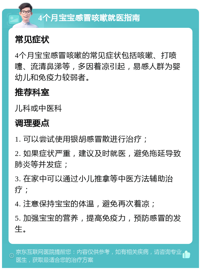 4个月宝宝感冒咳嗽就医指南 常见症状 4个月宝宝感冒咳嗽的常见症状包括咳嗽、打喷嚏、流清鼻涕等，多因着凉引起，易感人群为婴幼儿和免疫力较弱者。 推荐科室 儿科或中医科 调理要点 1. 可以尝试使用银胡感冒散进行治疗； 2. 如果症状严重，建议及时就医，避免拖延导致肺炎等并发症； 3. 在家中可以通过小儿推拿等中医方法辅助治疗； 4. 注意保持宝宝的体温，避免再次着凉； 5. 加强宝宝的营养，提高免疫力，预防感冒的发生。