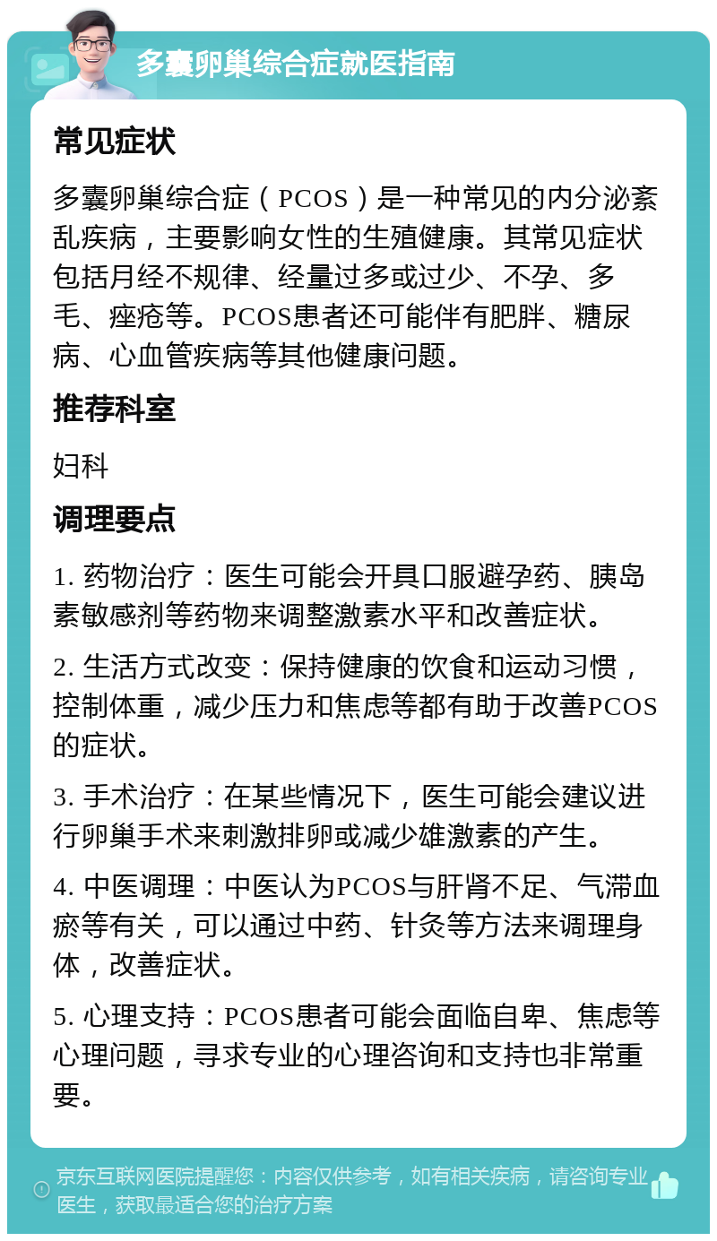 多囊卵巢综合症就医指南 常见症状 多囊卵巢综合症（PCOS）是一种常见的内分泌紊乱疾病，主要影响女性的生殖健康。其常见症状包括月经不规律、经量过多或过少、不孕、多毛、痤疮等。PCOS患者还可能伴有肥胖、糖尿病、心血管疾病等其他健康问题。 推荐科室 妇科 调理要点 1. 药物治疗：医生可能会开具口服避孕药、胰岛素敏感剂等药物来调整激素水平和改善症状。 2. 生活方式改变：保持健康的饮食和运动习惯，控制体重，减少压力和焦虑等都有助于改善PCOS的症状。 3. 手术治疗：在某些情况下，医生可能会建议进行卵巢手术来刺激排卵或减少雄激素的产生。 4. 中医调理：中医认为PCOS与肝肾不足、气滞血瘀等有关，可以通过中药、针灸等方法来调理身体，改善症状。 5. 心理支持：PCOS患者可能会面临自卑、焦虑等心理问题，寻求专业的心理咨询和支持也非常重要。