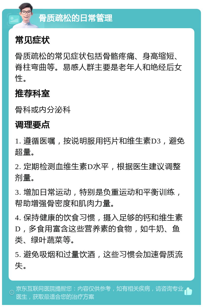 骨质疏松的日常管理 常见症状 骨质疏松的常见症状包括骨骼疼痛、身高缩短、脊柱弯曲等。易感人群主要是老年人和绝经后女性。 推荐科室 骨科或内分泌科 调理要点 1. 遵循医嘱，按说明服用钙片和维生素D3，避免超量。 2. 定期检测血维生素D水平，根据医生建议调整剂量。 3. 增加日常运动，特别是负重运动和平衡训练，帮助增强骨密度和肌肉力量。 4. 保持健康的饮食习惯，摄入足够的钙和维生素D，多食用富含这些营养素的食物，如牛奶、鱼类、绿叶蔬菜等。 5. 避免吸烟和过量饮酒，这些习惯会加速骨质流失。