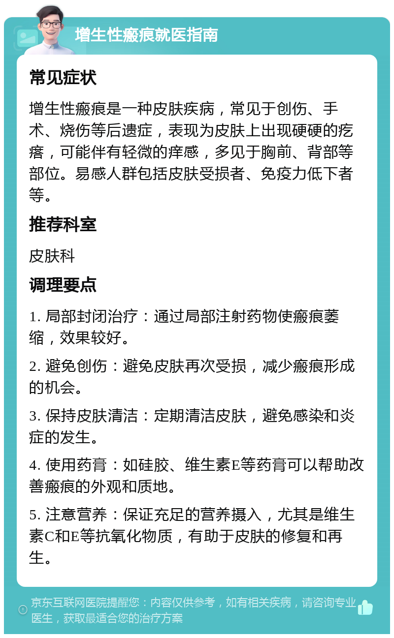 增生性瘢痕就医指南 常见症状 增生性瘢痕是一种皮肤疾病，常见于创伤、手术、烧伤等后遗症，表现为皮肤上出现硬硬的疙瘩，可能伴有轻微的痒感，多见于胸前、背部等部位。易感人群包括皮肤受损者、免疫力低下者等。 推荐科室 皮肤科 调理要点 1. 局部封闭治疗：通过局部注射药物使瘢痕萎缩，效果较好。 2. 避免创伤：避免皮肤再次受损，减少瘢痕形成的机会。 3. 保持皮肤清洁：定期清洁皮肤，避免感染和炎症的发生。 4. 使用药膏：如硅胶、维生素E等药膏可以帮助改善瘢痕的外观和质地。 5. 注意营养：保证充足的营养摄入，尤其是维生素C和E等抗氧化物质，有助于皮肤的修复和再生。