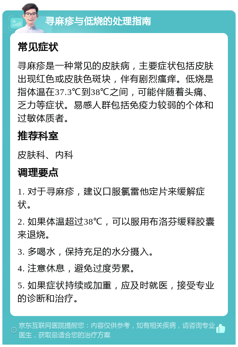 寻麻疹与低烧的处理指南 常见症状 寻麻疹是一种常见的皮肤病，主要症状包括皮肤出现红色或皮肤色斑块，伴有剧烈瘙痒。低烧是指体温在37.3℃到38℃之间，可能伴随着头痛、乏力等症状。易感人群包括免疫力较弱的个体和过敏体质者。 推荐科室 皮肤科、内科 调理要点 1. 对于寻麻疹，建议口服氯雷他定片来缓解症状。 2. 如果体温超过38℃，可以服用布洛芬缓释胶囊来退烧。 3. 多喝水，保持充足的水分摄入。 4. 注意休息，避免过度劳累。 5. 如果症状持续或加重，应及时就医，接受专业的诊断和治疗。