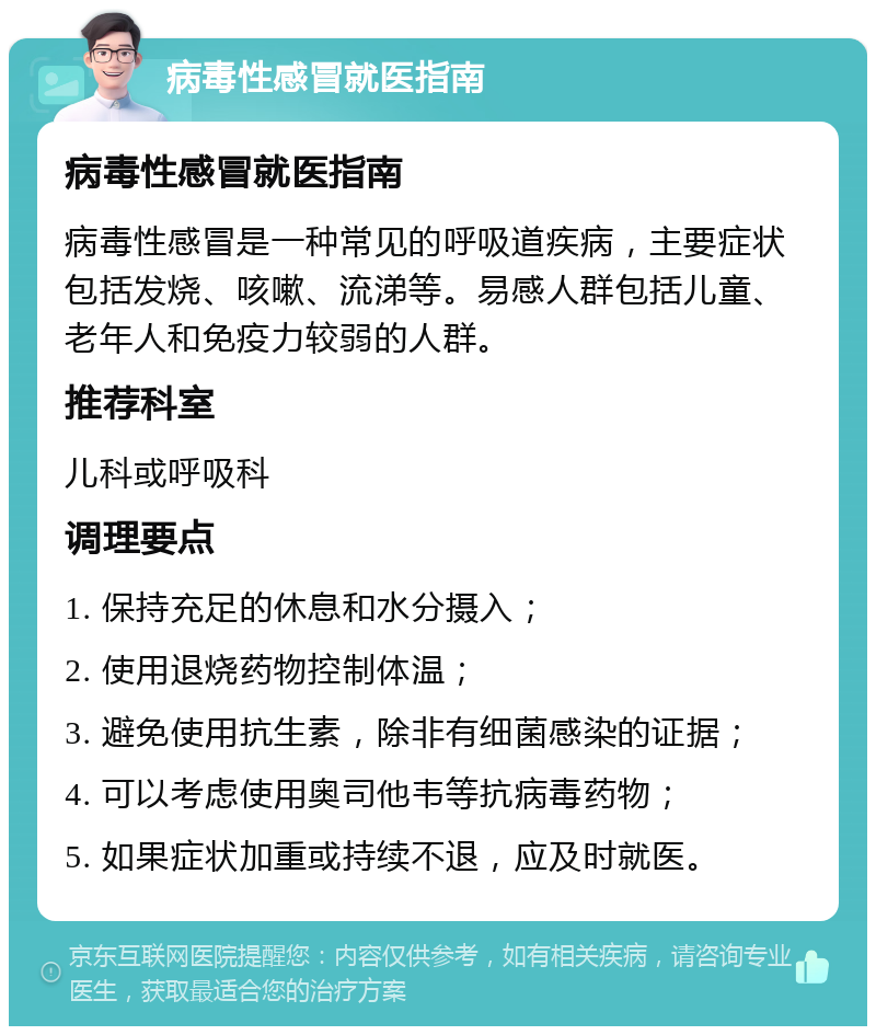 病毒性感冒就医指南 病毒性感冒就医指南 病毒性感冒是一种常见的呼吸道疾病，主要症状包括发烧、咳嗽、流涕等。易感人群包括儿童、老年人和免疫力较弱的人群。 推荐科室 儿科或呼吸科 调理要点 1. 保持充足的休息和水分摄入； 2. 使用退烧药物控制体温； 3. 避免使用抗生素，除非有细菌感染的证据； 4. 可以考虑使用奥司他韦等抗病毒药物； 5. 如果症状加重或持续不退，应及时就医。