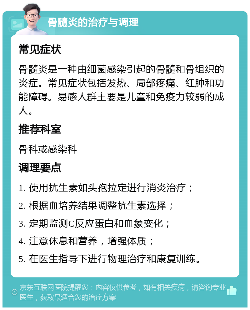 骨髓炎的治疗与调理 常见症状 骨髓炎是一种由细菌感染引起的骨髓和骨组织的炎症。常见症状包括发热、局部疼痛、红肿和功能障碍。易感人群主要是儿童和免疫力较弱的成人。 推荐科室 骨科或感染科 调理要点 1. 使用抗生素如头孢拉定进行消炎治疗； 2. 根据血培养结果调整抗生素选择； 3. 定期监测C反应蛋白和血象变化； 4. 注意休息和营养，增强体质； 5. 在医生指导下进行物理治疗和康复训练。