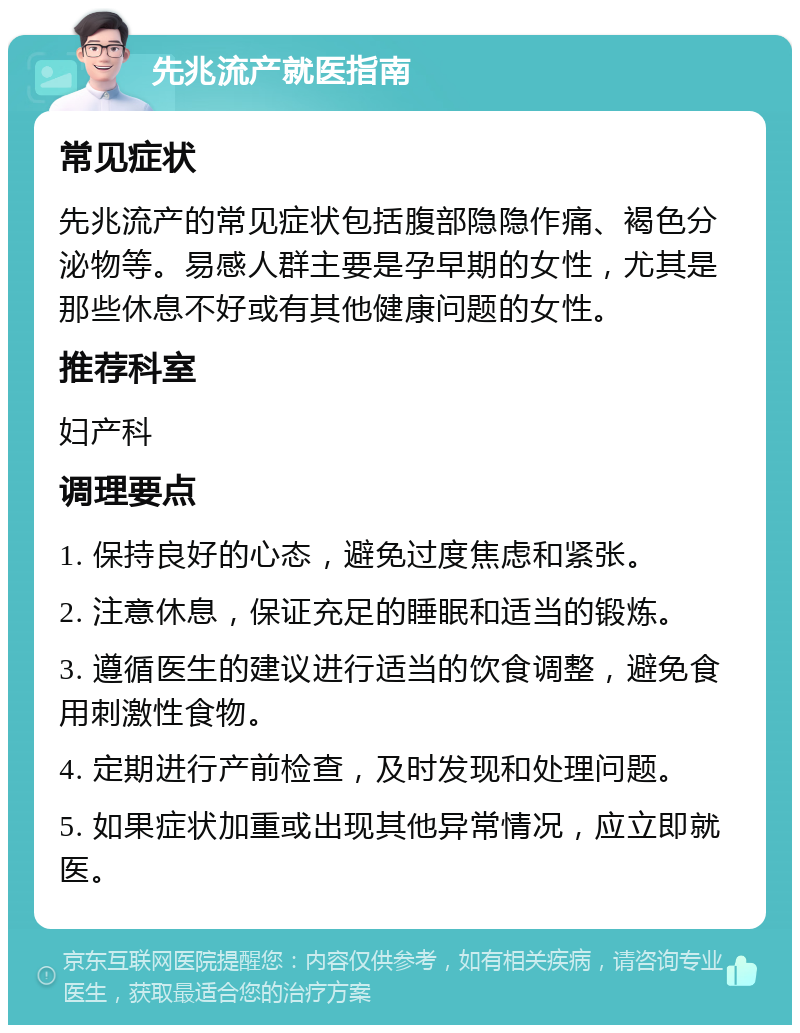 先兆流产就医指南 常见症状 先兆流产的常见症状包括腹部隐隐作痛、褐色分泌物等。易感人群主要是孕早期的女性，尤其是那些休息不好或有其他健康问题的女性。 推荐科室 妇产科 调理要点 1. 保持良好的心态，避免过度焦虑和紧张。 2. 注意休息，保证充足的睡眠和适当的锻炼。 3. 遵循医生的建议进行适当的饮食调整，避免食用刺激性食物。 4. 定期进行产前检查，及时发现和处理问题。 5. 如果症状加重或出现其他异常情况，应立即就医。