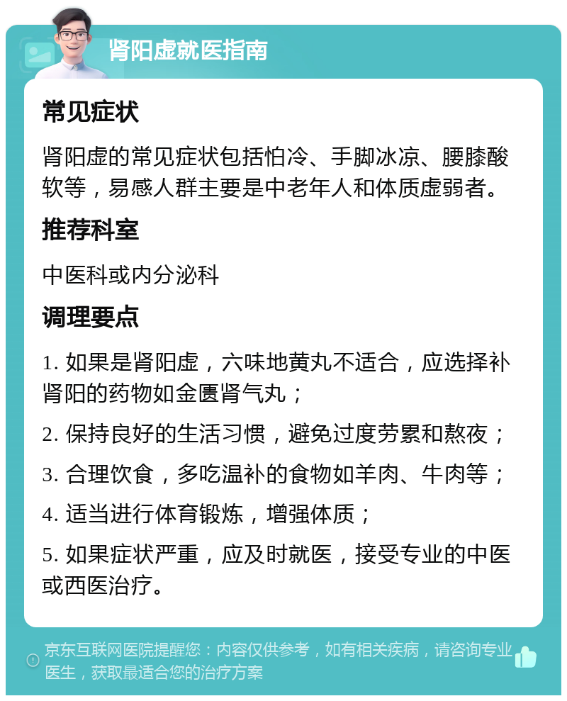 肾阳虚就医指南 常见症状 肾阳虚的常见症状包括怕冷、手脚冰凉、腰膝酸软等，易感人群主要是中老年人和体质虚弱者。 推荐科室 中医科或内分泌科 调理要点 1. 如果是肾阳虚，六味地黄丸不适合，应选择补肾阳的药物如金匮肾气丸； 2. 保持良好的生活习惯，避免过度劳累和熬夜； 3. 合理饮食，多吃温补的食物如羊肉、牛肉等； 4. 适当进行体育锻炼，增强体质； 5. 如果症状严重，应及时就医，接受专业的中医或西医治疗。