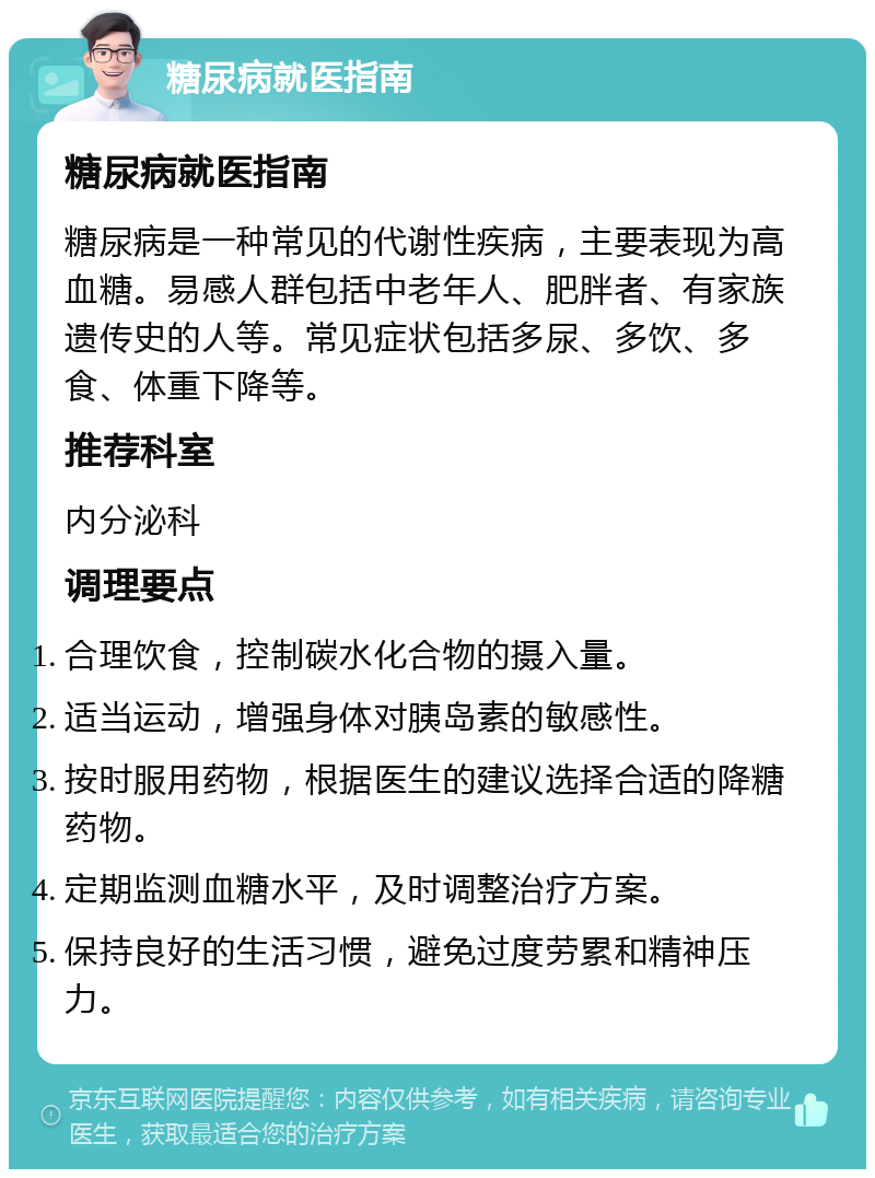 糖尿病就医指南 糖尿病就医指南 糖尿病是一种常见的代谢性疾病，主要表现为高血糖。易感人群包括中老年人、肥胖者、有家族遗传史的人等。常见症状包括多尿、多饮、多食、体重下降等。 推荐科室 内分泌科 调理要点 合理饮食，控制碳水化合物的摄入量。 适当运动，增强身体对胰岛素的敏感性。 按时服用药物，根据医生的建议选择合适的降糖药物。 定期监测血糖水平，及时调整治疗方案。 保持良好的生活习惯，避免过度劳累和精神压力。