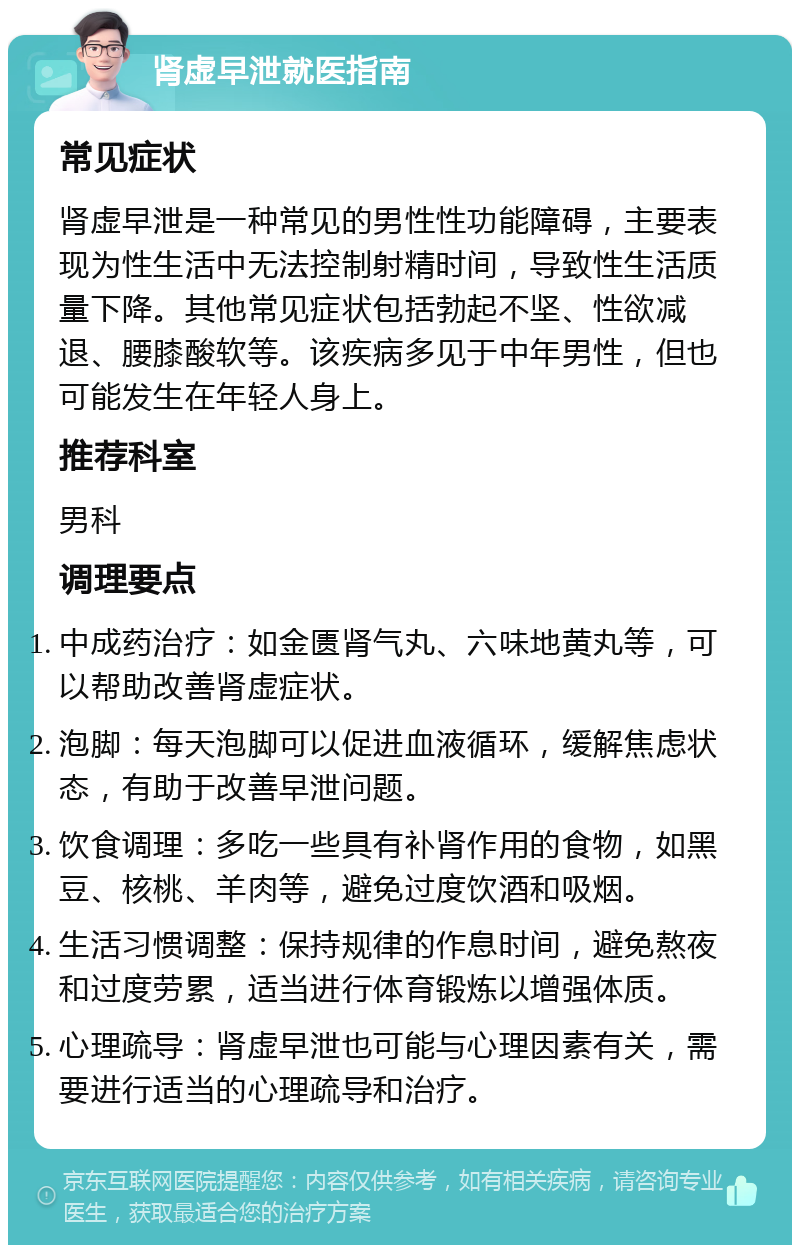 肾虚早泄就医指南 常见症状 肾虚早泄是一种常见的男性性功能障碍，主要表现为性生活中无法控制射精时间，导致性生活质量下降。其他常见症状包括勃起不坚、性欲减退、腰膝酸软等。该疾病多见于中年男性，但也可能发生在年轻人身上。 推荐科室 男科 调理要点 中成药治疗：如金匮肾气丸、六味地黄丸等，可以帮助改善肾虚症状。 泡脚：每天泡脚可以促进血液循环，缓解焦虑状态，有助于改善早泄问题。 饮食调理：多吃一些具有补肾作用的食物，如黑豆、核桃、羊肉等，避免过度饮酒和吸烟。 生活习惯调整：保持规律的作息时间，避免熬夜和过度劳累，适当进行体育锻炼以增强体质。 心理疏导：肾虚早泄也可能与心理因素有关，需要进行适当的心理疏导和治疗。