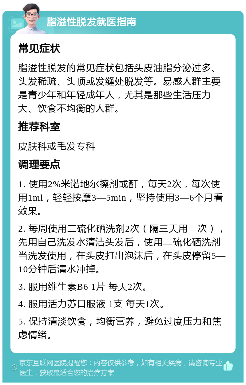 脂溢性脱发就医指南 常见症状 脂溢性脱发的常见症状包括头皮油脂分泌过多、头发稀疏、头顶或发缝处脱发等。易感人群主要是青少年和年轻成年人，尤其是那些生活压力大、饮食不均衡的人群。 推荐科室 皮肤科或毛发专科 调理要点 1. 使用2%米诺地尔擦剂或酊，每天2次，每次使用1ml，轻轻按摩3—5min，坚持使用3—6个月看效果。 2. 每周使用二硫化硒洗剂2次（隔三天用一次），先用自己洗发水清洁头发后，使用二硫化硒洗剂当洗发使用，在头皮打出泡沫后，在头皮停留5—10分钟后清水冲掉。 3. 服用维生素B6 1片 每天2次。 4. 服用活力苏口服液 1支 每天1次。 5. 保持清淡饮食，均衡营养，避免过度压力和焦虑情绪。