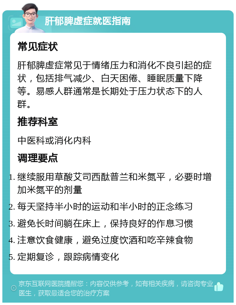 肝郁脾虚症就医指南 常见症状 肝郁脾虚症常见于情绪压力和消化不良引起的症状，包括排气减少、白天困倦、睡眠质量下降等。易感人群通常是长期处于压力状态下的人群。 推荐科室 中医科或消化内科 调理要点 继续服用草酸艾司西酞普兰和米氮平，必要时增加米氮平的剂量 每天坚持半小时的运动和半小时的正念练习 避免长时间躺在床上，保持良好的作息习惯 注意饮食健康，避免过度饮酒和吃辛辣食物 定期复诊，跟踪病情变化