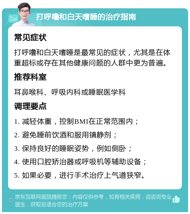 打呼噜和白天嗜睡的治疗指南 常见症状 打呼噜和白天嗜睡是最常见的症状，尤其是在体重超标或存在其他健康问题的人群中更为普遍。 推荐科室 耳鼻喉科、呼吸内科或睡眠医学科 调理要点 1. 减轻体重，控制BMI在正常范围内； 2. 避免睡前饮酒和服用镇静剂； 3. 保持良好的睡眠姿势，例如侧卧； 4. 使用口腔矫治器或呼吸机等辅助设备； 5. 如果必要，进行手术治疗上气道狭窄。