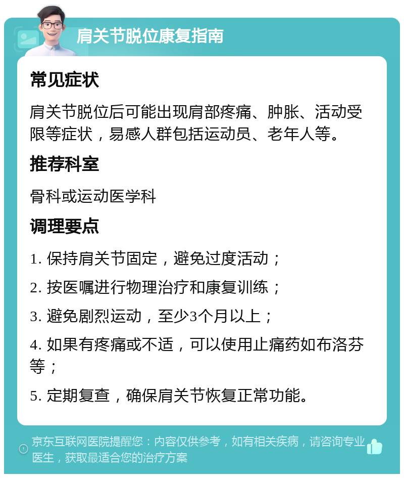 肩关节脱位康复指南 常见症状 肩关节脱位后可能出现肩部疼痛、肿胀、活动受限等症状，易感人群包括运动员、老年人等。 推荐科室 骨科或运动医学科 调理要点 1. 保持肩关节固定，避免过度活动； 2. 按医嘱进行物理治疗和康复训练； 3. 避免剧烈运动，至少3个月以上； 4. 如果有疼痛或不适，可以使用止痛药如布洛芬等； 5. 定期复查，确保肩关节恢复正常功能。