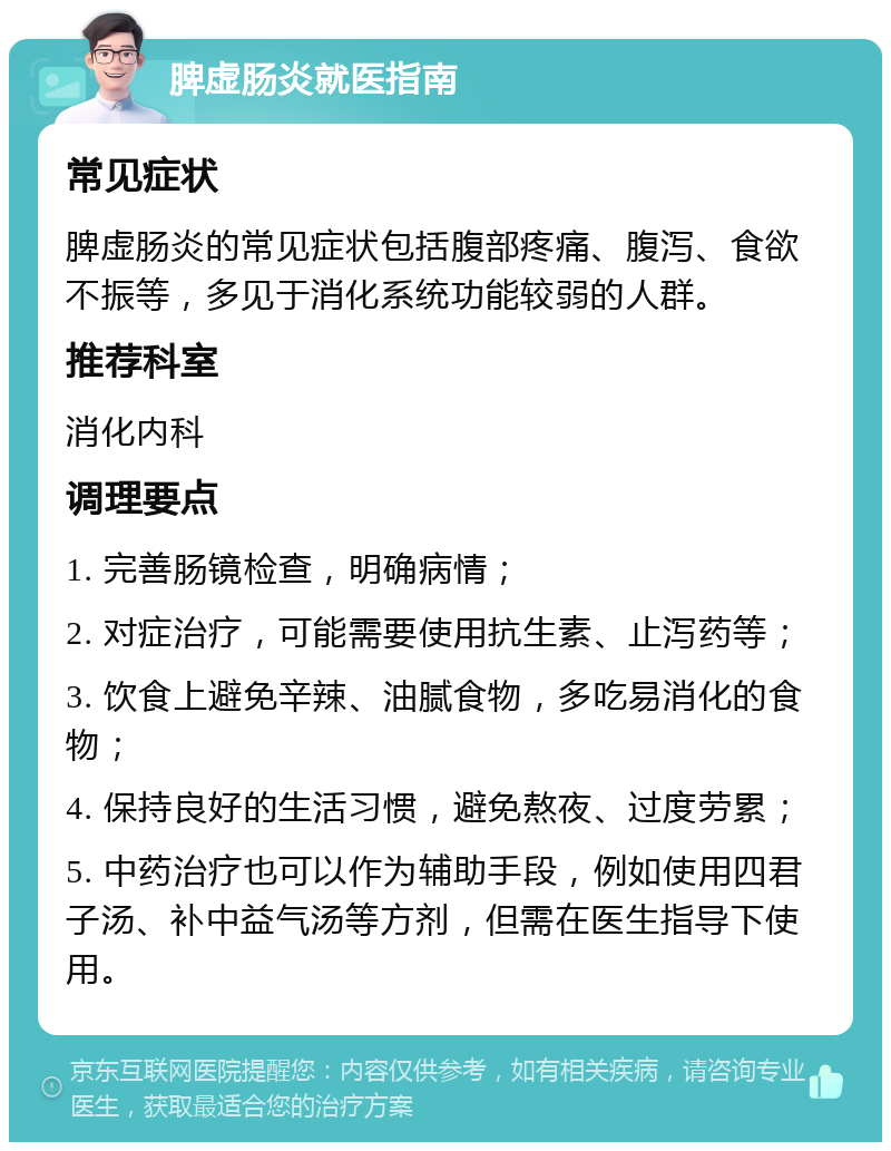 脾虚肠炎就医指南 常见症状 脾虚肠炎的常见症状包括腹部疼痛、腹泻、食欲不振等，多见于消化系统功能较弱的人群。 推荐科室 消化内科 调理要点 1. 完善肠镜检查，明确病情； 2. 对症治疗，可能需要使用抗生素、止泻药等； 3. 饮食上避免辛辣、油腻食物，多吃易消化的食物； 4. 保持良好的生活习惯，避免熬夜、过度劳累； 5. 中药治疗也可以作为辅助手段，例如使用四君子汤、补中益气汤等方剂，但需在医生指导下使用。