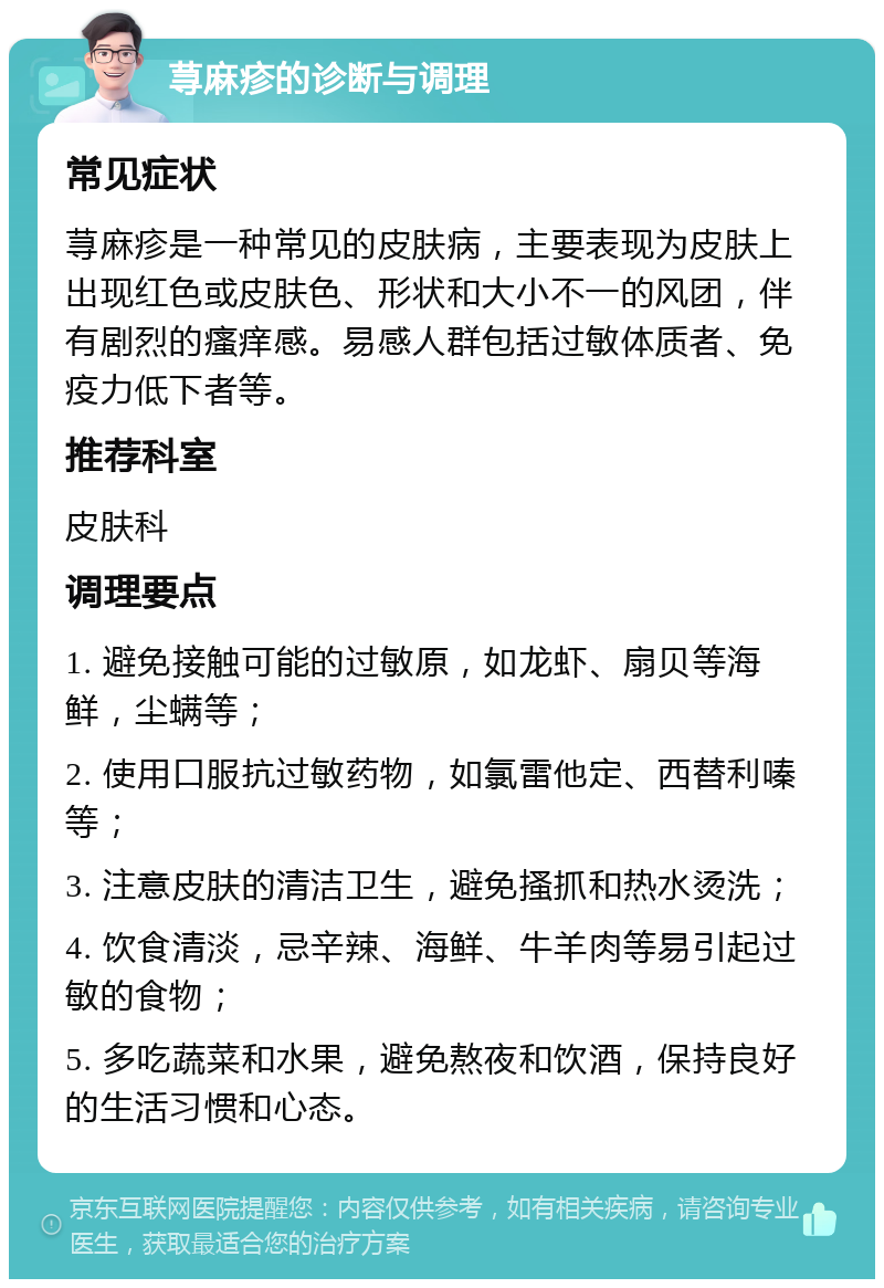 荨麻疹的诊断与调理 常见症状 荨麻疹是一种常见的皮肤病，主要表现为皮肤上出现红色或皮肤色、形状和大小不一的风团，伴有剧烈的瘙痒感。易感人群包括过敏体质者、免疫力低下者等。 推荐科室 皮肤科 调理要点 1. 避免接触可能的过敏原，如龙虾、扇贝等海鲜，尘螨等； 2. 使用口服抗过敏药物，如氯雷他定、西替利嗪等； 3. 注意皮肤的清洁卫生，避免搔抓和热水烫洗； 4. 饮食清淡，忌辛辣、海鲜、牛羊肉等易引起过敏的食物； 5. 多吃蔬菜和水果，避免熬夜和饮酒，保持良好的生活习惯和心态。