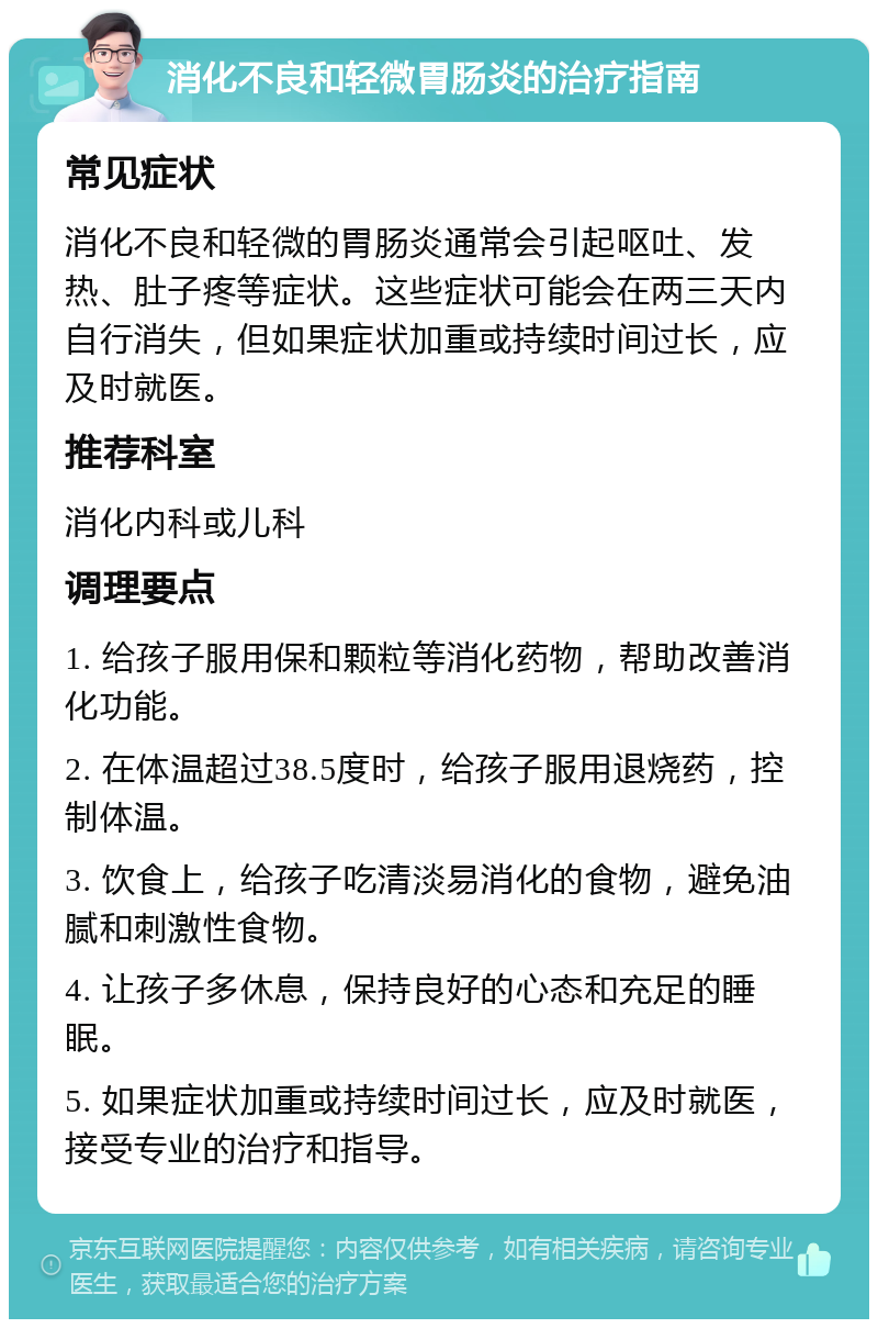 消化不良和轻微胃肠炎的治疗指南 常见症状 消化不良和轻微的胃肠炎通常会引起呕吐、发热、肚子疼等症状。这些症状可能会在两三天内自行消失，但如果症状加重或持续时间过长，应及时就医。 推荐科室 消化内科或儿科 调理要点 1. 给孩子服用保和颗粒等消化药物，帮助改善消化功能。 2. 在体温超过38.5度时，给孩子服用退烧药，控制体温。 3. 饮食上，给孩子吃清淡易消化的食物，避免油腻和刺激性食物。 4. 让孩子多休息，保持良好的心态和充足的睡眠。 5. 如果症状加重或持续时间过长，应及时就医，接受专业的治疗和指导。