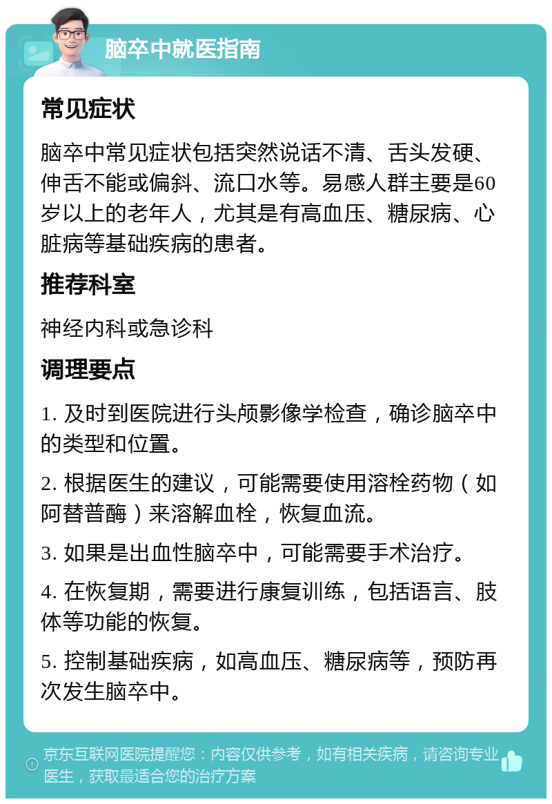 脑卒中就医指南 常见症状 脑卒中常见症状包括突然说话不清、舌头发硬、伸舌不能或偏斜、流口水等。易感人群主要是60岁以上的老年人，尤其是有高血压、糖尿病、心脏病等基础疾病的患者。 推荐科室 神经内科或急诊科 调理要点 1. 及时到医院进行头颅影像学检查，确诊脑卒中的类型和位置。 2. 根据医生的建议，可能需要使用溶栓药物（如阿替普酶）来溶解血栓，恢复血流。 3. 如果是出血性脑卒中，可能需要手术治疗。 4. 在恢复期，需要进行康复训练，包括语言、肢体等功能的恢复。 5. 控制基础疾病，如高血压、糖尿病等，预防再次发生脑卒中。